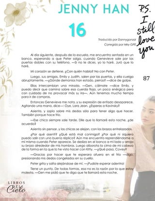 87
Traducido por Dannygonzal
Corregido por Miry GPE
Al día siguiente, después de la escuela, me encuentro sentada en un
banco, esperando a que Peter salga, cuando Genevieve sale por las
puertas dobles con su teléfono. —Si no le dices, yo lo haré. Juró que lo
haré.
Mi corazón se detiene. ¿Con quién habla? No con Peter.
Luego, sus amigas, Emily y Judith, salen por las puertas, y ella cuelga
abruptamente. —¿Dónde demonios han estado, perras? —dice de golpe.
Ellas intercambian una mirada. —Gen, cálmate —dice Emily, y
puedo decir que camina sobre esa cuerda floja, un poco enérgica pero
con cuidado de no provocar más su ira—. Aún tenemos mucho tiempo
para ir de compras.
Entonces Genevieve me nota, y su expresión de enfado desaparece.
Agitando una mano, dice—: Oye, Lara Jean. ¿Esperas a Kavinsky?
Asiento, y soplo sobre mis dedos sólo para tener algo que hacer.
También porque hace frío.
—Ese chico siempre sale tarde. Dile que lo llamaré esta noche, ¿de
acuerdo?
Asiento sin pensar, y las chicas se alejan, con los brazos entrelazados.
¿Por qué asentí? ¿Qué está mal conmigo? ¿Por qué ni siquiera
puedo salir con una buena réplica? Aún me encuentro reprendiéndome a
mí misma cuando Peter aparece. Se desliza en el banco a mi lado y arroja
su brazo alrededor de mis hombros. Luego alborota la cima de mi cabeza
de la forma en la que lo he visto hacer con Kitty. —¿Qué pasa, Covey?
—Gracias por hacer que te esperara afuera en el frío —digo,
presionando mis dedos congelados en su cuello.
Peter grita y salta alejándose de mí. —¡Pudiste esperar adentro!
Tiene un punto. De todas formas, esa no es la razón por la que estoy
molesta. —Gen me pidió que te diga que te llamará esta noche.
 
