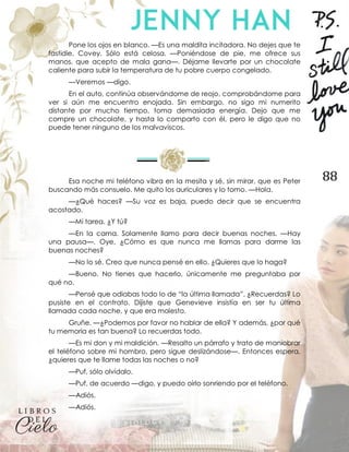 88
Pone los ojos en blanco. —Es una maldita incitadora. No dejes que te
fastidie, Covey. Sólo está celosa. —Poniéndose de pie, me ofrece sus
manos, que acepto de mala gana—. Déjame llevarte por un chocolate
caliente para subir la temperatura de tu pobre cuerpo congelado.
—Veremos —digo.
En el auto, continúa observándome de reojo, comprobándome para
ver si aún me encuentro enojada. Sin embargo, no sigo mi numerito
distante por mucho tiempo, toma demasiada energía. Dejo que me
compre un chocolate, y hasta lo comparto con él, pero le digo que no
puede tener ninguno de los malvaviscos.
Esa noche mi teléfono vibra en la mesita y sé, sin mirar, que es Peter
buscando más consuelo. Me quito los auriculares y lo tomo. —Hola.
—¿Qué haces? —Su voz es baja, puedo decir que se encuentra
acostado.
—Mi tarea. ¿Y tú?
—En la cama. Solamente llamo para decir buenas noches. —Hay
una pausa—. Oye, ¿Cómo es que nunca me llamas para darme las
buenas noches?
—No lo sé. Creo que nunca pensé en ello. ¿Quieres que lo haga?
—Bueno. No tienes que hacerlo, únicamente me preguntaba por
qué no.
—Pensé que odiabas todo lo de “la última llamada”. ¿Recuerdas? Lo
pusiste en el contrato. Dijiste que Genevieve insistía en ser tu última
llamada cada noche, y que era molesto.
Gruñe. —¿Podemos por favor no hablar de ella? Y además, ¿por qué
tu memoria es tan buena? Lo recuerdas todo.
—Es mi don y mi maldición. —Resalto un párrafo y trato de maniobrar
el teléfono sobre mi hombro, pero sigue deslizándose—. Entonces espera,
¿quieres que te llame todas las noches o no?
—Puf, sólo olvídalo.
—Puf, de acuerdo —digo, y puedo oírlo sonriendo por el teléfono.
—Adiós.
—Adiós.
 