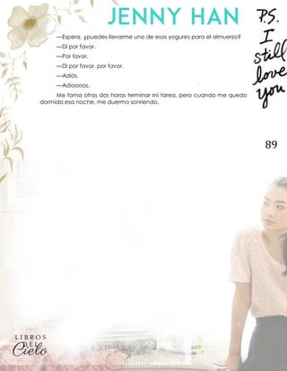 89
—Espera, ¿puedes llevarme uno de esos yogures para el almuerzo?
—Di por favor.
—Por favor.
—Di por favor, por favor.
—Adiós.
—Adioooos.
Me toma otras dos horas terminar mi tarea, pero cuando me quedo
dormida esa noche, me duermo sonriendo.
 