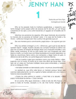 9
Traducido por Fany Stgo.
Corregido por Sandry
Kitty se ha pasado toda la mañana quejándose, y sospecho que
tanto Margot como papá sufren de resacas de fin de año. ¿Y yo? Tengo
corazones en los ojos y una carta haciendo un agujero en el bolsillo de mi
abrigo.
Mientras nos ponemos los zapatos, Kitty sigue tratando de encontrar
la manera de no ponerse el hanbok1 para ir a casa de tía Carrie y tío
Victor. —¡Mira las mangas! ¡Son tres cuartos más grandes que yo!
De una manera poco convincente, papá dice—: Se supone que son
así.
Kitty nos señala a Margot y a mí. —Entonces, ¿por qué los de ella les
quedan bien? —exige. Nuestra abuela nos compró hanboks la última vez
que fue a Corea. El hanbok de Margot tiene una chaqueta amarilla y una
falda verde manzana. El mío es rosa fuerte con una chaqueta de color
blanco marfil y un moño rosa con flores bordadas en la parte delantera. La
falda es voluminosa, llena como una campana, y llega hasta el suelo. A
diferencia de la de Kitty, la cual le llega justo hasta los talones.
—No es nuestra culpa que crecieras como una mala hierba —digo,
jugando con mi moño. El moño es la cosa más difícil de hacer bien. Tuve
que ver un video en YouTube múltiples veces para entenderlo, y todavía
así se ve desigual y triste.
—Mi falda también es demasiado corta —murmura, levantándola.
La verdad es, que Kitty odia llevar un hanbok porque tienes que
caminar delicadamente con él y sujetar la falda cerrada con una mano o
toda la cosa se puede abrir.
—Todos los otros primos lo usarán, y hará feliz a la abuela —dice
papá, frotándose las sienes—. Caso cerrado.
En el coche, Kitty sigue diciendo—: Odio el día de Año Nuevo. —Y
pone a todo el mundo, excepto a mí, de mal humor. Margot ya se
1
Traje tradicional coreano.
 