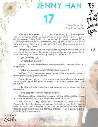90
Traducido por Mary
Corregido por Amélie.
Creo que mi papá está en una cita, esta noche dijo que tenía planes
con una amiga, se afeitó y se puso una camisa de botones bonita y no uno
de sus suéteres raídos. Tenía prisa por irse, por lo que no le pregunté de
cuál amiga se trataba. Probablemente, era alguien del hospital. Papi no
tiene exactamente un gran grupo social. Es tímido. Quien quiera que sea,
suena como algo bueno.
Tan pronto como se va, me dirijo hacia Kitty, que está acostada en el
sofá viendo la televisión y lamiendo lo agrio de las gomitas agrias. Jamie
yace dormido junta a ella. —Kitty, ¿crees que papá está…?
—¿En una cita? Duh.
—¿Y estás bien con ello?
—Claro. Aunque preferiría que fuera con alguien que conociera y ya
me gustara.
—¿Qué si se casa de nuevo? ¿Estarías bien con eso?
—Claro. Por lo que puedes dejar de hacerme tu cara de hermana
mayor preocupada, ¿de acuerdo?
Trato de suavizar mi rostro como una hoja blanca de papel.
Serenamente digo—: Entonces, dices que no te molesta que papá se case
de nuevo.
—Es sólo una cita, Lara Jean. Las personas no se casan por una
mísera cita.
—Pero ellos han tenido un montón de citas.
Un destello de preocupación cruza su rostro, y entonces dice—: Sólo
esperemos y veamos. No hay razón para acelerar todo aún.
No diría que estoy apresurada, exactamente, pero sí curiosa.
Cuando le dije a la abuela que no me importaría si papi tenía citas, lo
decía en serio, pero sólo quiero saber si ella es lo suficientemente buena
para él, quién quiera que sea. Cambio el tema. —¿Qué quieres para tu
cumpleaños? —le pregunto.
 