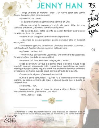 91
—Tengo una lista en marcha —dice—. Un nuevo collar para Jamie.
Cuero. Con picos. Una cinta de correr.
—¡Una cinta de correr!
—Sí, quiero enseñarle a Jamie cómo caminar en una.
—Dudo que papi te compre una cinta de correr, Kitty. Son muy
costosas, y además, ¿dónde la pondríamos siquiera?
—De acuerdo, bien. Retira la cinta de correr. También quiero lentes
de visión nocturna de google.
—Debes ir con Margot al centro comercial para eso.
—¿Qué tipo de cosas especiales puedo conseguir sólo en Escocia?
—pregunta.
—Shortbread7 genuina de Escocia. Una falda de tartán. Qué más…
pelotas de golf. Parafernalia del monstruo del Lago Ness.
—¿Qué es parafernalia?
—Un monstruo disecado del Lago Ness. Una camiseta del Lago Ness.
Tal vez un póster que brille en la oscuridad.
—Detente ahí. Eso suena bien. Lo agregaré a mi lista.
Luego de que Kitty se vaya a la cama, limpio la cocina, incluso friego
la estufa con una esponja de brillo, y organizo el congelador, así puedo
interrogar a papi cuando llegue a casa. Me encuentro llenando de nuevo
el recipiente de harina cuando papá camina a través de la puerta.
Casualmente, digo—: ¿Cómo estuvo tu cita?
Frunce el ceño confundido. —¿Cita? Fui a la sinfonía con mi colega
Marjorie. Su esposo enfermó de gripe, y ella no quería que el boleto se
desperdiciara.
Me desinflo. —Oh.
Tarareando, se sirve un vaso de agua y dice—: Debo ir más a
menudo a la sinfonía. ¿Te interesa, Lara Jean?
—Uhm… Tal vez —digo.
7 El shortbread es un tipo de galleta tradicional, típica de Escocia. Se elabora sin levadura,
con una parte de azúcar blanca, dos partes de mantequilla y tres partes de harina de
trigo.
 