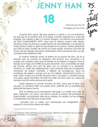 93
Traducido por Pau_07
Corregido por Ana Avila
Cuando Kitty nació, dije que parecía un gatito y no una Katherine,
así que ese es el nombre que se le pegó. Cuando regresamos a casa del
hospital, tras visitarla a ella y a mamá, Margot y yo hicimos una pancarta
de FELIZ CUMPLEAÑOS8, KITTY, para que el tiempo pasara más rápido.
Sacamos todas las pinturas y suplementos de manualidades, y la abuela se
enojó porque había un gran lío que limpiar en la cocina, colores goteando
por todo el suelo, huellas de manos en todas partes. Tenemos una foto de
mamá de pie debajo del cartel, sosteniendo a Kitty ese primer día, sus ojos
cansados pero brillantes. Feliz.
Es nuestra tradición poner el letrero en la puerta de Kitty, así es lo
primero que ve cuando se despierta. Me levanto muy temprano y lo
cuelgo con cuidado, para que los bordes no se doblen o rasguen. Para el
desayuno le hago una tortilla de queso Muenster. Con una botella de salsa
de tomate, dibujo una cara de gato con un corazón a su alrededor.
Tenemos un "cajón de celebraciones", que contiene velas de cumpleaños,
sombreros de papel, manteles, y tarjetas de emergencia. Saco los
sombreros de papel y pongo uno en mi cabeza, airosamente hacia un
lado. Ubico cada uno al lado del plato Kitty y de papá, y también pongo
uno sobre Jamie Fox-Pickle. No está muy feliz con esto, pero soy capaz de
tomarle una foto antes de que se lo quite.
Papá prepara la comida favorita de Kitty, para que la lleve a la
escuela. Un sándwich Brie con papas fritas, además de un pastelito con
glaseado de queso crema.
Kitty se deleita por la decoración del lugar y su tortilla con cara de
gato. Aplaude y ríe como una hiena cuando el resorte del sombrero de
papá estalla, y el sombrero salta de su cabeza. En verdad, no hay ninguna
cumpleañera más feliz que nuestra Kitty.
—¿Puedo usar tu suéter con estampado de margaritas? —me
pregunta, con la boca llena de tortilla.
8 La expresión Happy Birthday se usa tanto para celebrar el nacimiento de una persona,
como también su cumpleaños.
 
