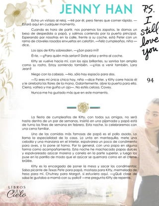 94
Echo un vistazo al reloj. —Iré por él, pero tienes que comer rápido. —
Estará aquí en cualquier momento.
Cuando es hora de partir, nos ponemos los zapatos, le damos un
beso de despedida a papá, y salimos corriendo por la puerta principal.
Esperando por nosotras en la calle, frente a su coche, está Peter con un
ramo de claveles rosados envueltos en celofán. —Feliz cumpleaños, niña —
dice.
Los ojos de Kitty sobresalen. —¿Son para mí?
Él ríe. —¿Para quién más serían? Date prisa y entra al coche.
Kitty se vuelve hacia mí, con los ojos brillantes, su sonrisa tan amplia
como su rostro. Estoy sonriendo también. —¿Vas a venir también, Lara
Jean?
Niego con la cabeza. —No, sólo hay espacio para dos.
—Tú eres mi única chica hoy, niña —dice Peter, y Kitty corre hacia él
y le arrebata las flores de la mano. Galantemente, abre la puerta para ella.
Cierra, voltea y me guiña un ojo—. No estés celosa, Covey.
Nunca me ha gustado más que en este momento.
La fiesta de cumpleaños de Kitty, con todos sus amigos, no será
hasta dentro de un par de semanas. Insistió en una pijamada y papá está
de turno los fines de semana en febrero. Esta noche, lo celebraremos con
una cena familiar.
Uno de las comidas más famosas de papá es el pollo asado. Lo
llama la especialidad de la casa. Lo unta en mantequilla, mete una
cebolla y una manzana en el interior, espolvorea un poco de condimento
para aves, y lo pone al horno. Por lo general, con una papa en alguna
forma como acompañamiento. Esta noche he machacado papas dulces
y espolvoreado azúcar morena y canela en la parte superior, y luego los
puse en la parrilla de modo que el azúcar se quemara como en el crème
brûlée.
Kitty es la encargada de poner la mesa y sacar los condimentos:
Salsa picante de Texas Pete para papá, mostaza para Kitty, mermelada de
fresa para mí. Chutney para Margot, si estuviera aquí. —¿Qué clase de
salsa le gustaba a mamá con su pollo? —me pregunta Kitty de repente.
 