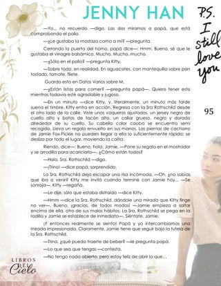 95
—Yo... no recuerdo —digo. Las dos miramos a papá, que está
comprobando el pollo.
—¿Le gustaba la mostaza como a mí? —pregunta.
Cerrando la puerta del horno, papá dice—: Hmm. Bueno, sé que le
gustaba el vinagre balsámico. Mucho. Mucho, mucho.
—¿Sólo en el pollo? —pregunta Kitty.
—Sobre todo, en realidad. En aguacates, con mantequilla sobre pan
tostado, tomate, filete.
Guardo esto en Datos Varios sobre M.
—¿Están listas para comer? —pregunta papá—. Quiero tener esto
mientras todavía esté agradable y jugoso.
—En un minuto —dice Kitty, y, literalmente, un minuto más tarde
suena el timbre. Kitty entra en acción. Regresa con la Sra Rothschild desde
el otro lado de la calle. Viste unos vaqueros ajustados, un jersey negro de
cuello alto y botas de tacón alto, un collar grueso, negro y dorado
alrededor de su cuello. Su cabello color caoba se encuentra semi
recogido. Lleva un regalo envuelto en sus manos. Las piernas de cachorro
de Jamie Fox-Pickle no pueden llegar a ella lo suficientemente rápido; se
desliza por todo el lugar, moviendo la colita.
Riendo, dice—: Bueno, hola, Jamie. —Pone su regalo en el mostrador
y se arrodilla para acariciarlo—. ¿Cómo están todos?
—Hola, Sra. Rothschild —digo.
—¡Trina! —dice papá, sorprendido.
La Sra. Rothschild deja escapar una risa incómoda. —Oh, ¿no sabías
que iba a venir? Kitty me invitó cuando terminé con Jamie hoy... —Se
sonroja—. Kitty —regaña.
—Le dije, sólo que estaba distraído —dice Kitty.
—Hmm —dice la Sra. Rothschild, dándole una mirada que Kitty finge
no ver—. Bueno, ¡gracias, de todos modos! —Jamie empieza a saltar
encima de ella, otro de sus malos hábitos. La Sra. Rothschild se pega en la
rodilla y Jamie se establece de inmediato—. Siéntate, Jamie.
¡Y entonces realmente se sienta! Papá y yo intercambiamos una
mirada impresionada. Claramente, Jamie tiene que seguir bajo la tutela de
la Sra. Rothschild.
—Trina, ¿qué puedo traerte de beber? —le pregunta papá.
—Lo que sea que tengas —contesta.
—No tengo nada abierto, pero estoy feliz de abrir lo que…
 