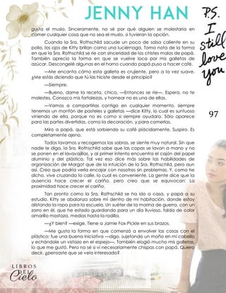 97
gusta el muslo. Sinceramente, no sé por qué alguien se molestaría en
comer cualquier cosa que no sea el muslo, si tuvieran la opción.
Cuando la Sra. Rothschild sacude un poco de salsa caliente en su
pollo, los ojos de Kitty brillan como una luciérnaga. Tomo nota de la forma
en que la Sra. Rothschild se ríe con sinceridad de los chistes malos de papá.
También aprecio la forma en que se vuelve loca por mis galletas de
azúcar. Descongelé algunas en el horno cuando papá puso a hacer café.
—Me encanta cómo esta galleta es crujiente, pero a la vez suave.
¿Me estás diciendo que tú las hiciste desde el principio?
—Siempre.
—Bueno, dame la receta, chica. —Entonces se ríe—. Espera, no te
molestes. Conozco mis fortalezas, y hornear no es una de ellas.
—Vamos a compartirlas contigo en cualquier momento, siempre
tenemos un montón de pasteles y galletas —dice Kitty, lo cual es suntuoso
viniendo de ella, porque no es como si siempre ayudara. Sólo aparece
para las partes divertidas, como la decoración, y para comerlas.
Miro a papá, que está sorbiendo su café plácidamente. Suspiro. Es
completamente ajeno.
Todos lavamos y recogemos las sobras, se siente muy natural. Sin que
nadie le diga, la Sra. Rothschild sabe que las copas se lavan a mano y no
se ponen en el lavavajillas, y al primer intento encuentra el cajón del papel
aluminio y del plástico. Tal vez eso dice más sobre las habilidades de
organización de Margot que de la intuición de la Sra. Rothschild, pero aun
así. Creo que podría verla encajar con nosotros sin problemas. Y, como he
dicho, vive cruzando la calle, lo cual es conveniente. La gente dice que la
ausencia hace crecer el cariño, pero creo que se equivocan: La
proximidad hace crecer el cariño.
Tan pronto como la Sra. Rothschild se ha ido a casa, y papá a su
estudio, Kitty se abalanza sobre mí dentro de mi habitación, donde estoy
alistando la ropa para la escuela. Un suéter de la marina de guerra, con un
zorro en él, que he estado guardando para un día lluvioso, falda de color
amarillo mostaza, medias hasta la rodilla.
—¿Y bien? —exige. Tiene a Jamie Fox-Pickle en sus brazos.
—Me gusta la forma en que comenzó a envolver las cosas con el
plástico; fue una buena iniciativa —digo, sujetando un moño en mi cabello
y echándole un vistazo en el espejo—. También elogió mucho mis galletas,
lo que me gustó. Pero no sé si vi necesariamente chispas con papá. Quiero
decir, ¿pensaste que se veía interesado?
 