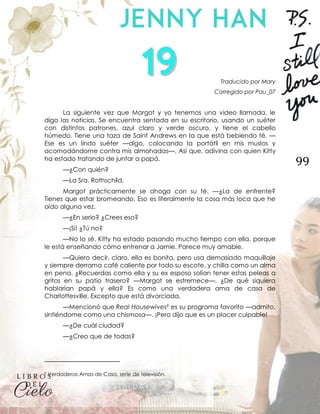 99
Traducido por Mary
Corregido por Pau_07
La siguiente vez que Margot y yo tenemos una video llamada, le
digo las noticias. Se encuentra sentada en su escritorio, usando un suéter
con distintos patrones, azul claro y verde oscuro, y tiene el cabello
húmedo. Tiene una taza de Saint Andrews en la que está bebiendo té. —
Ese es un lindo suéter —digo, colocando la portátil en mis muslos y
acomodándome contra mis almohadas—. Así que, adivina con quien Kitty
ha estado tratando de juntar a papá.
—¿Con quién?
—La Sra. Rothschild.
Margot prácticamente se ahoga con su té. —¿La de enfrente?
Tienes que estar bromeando. Eso es literalmente la cosa más loca que he
oído alguna vez.
—¿En serio? ¿Crees eso?
—¡Sí! ¿Tú no?
—No lo sé. Kitty ha estado pasando mucho tiempo con ella, porque
le está enseñando cómo entrenar a Jamie. Parece muy amable.
—Quiero decir, claro, ella es bonita, pero usa demasiado maquillaje
y siempre derrama café caliente por todo su escote, y chilla como un alma
en pena. ¿Recuerdas como ella y su ex esposo solían tener estas peleas a
gritos en su patio trasero? —Margot se estremece—. ¿De qué siquiera
hablarían papá y ella? Es como una verdadera ama de casa de
Charlottesville. Excepto que está divorciada.
—Mencionó que Real Housewives9 es su programa favorito —admito,
sintiéndome como una chismosa—. ¡Pero dijo que es un placer culpable!
—¿De cuál ciudad?
—¿Creo que de todas?
9 Verdaderas Amas de Casa, serie de televisión.
 