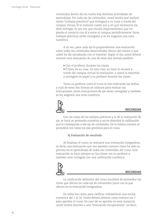 12
Psicología Social - Polimodal
contenidos dentro de los cuales hay distintas actividades de
aprendizaje. Por cada eje de contenidos, usted tendrá que realizar
varios "trabajos prácticos" que entregará a su tutor a través del
campus virtual. Él le indicará cuáles son y en qué momentos los
debe entregar. Es por eso que resulta importantísimo que no
pierda el contacto con él y entre al campus periódicamente. Estos
trabajos prácticos serán corregidos y se les asignará una nota
numérica.
A su vez, para cada eje le propondremos una evaluación
sobre todos los contenidos desarrollados dentro del mismo y que
usted ha ido estudiando con el material. Según el eje, usted deberá
resolver esta evaluación de una de estas dos formas posibles:
• Con el profesor, durante las clases.
• O bien, en su casa. En este caso, su tutor le enviará a
través del campus virtual la evaluación, y usted la resolverá
y entregará en papel a su profesor durante las clases.
Tanto su profesor como el tutor le irán indicando las fechas
y cuál de estas dos formas se utilizará para realizar las
evaluaciones. Estas evaluaciones de eje serán corregidas y también
se les asignará una nota numérica.
Con las notas de los trabajos prácticos y la de la evaluación de
eje, se hará un promedio numérico y así se obtendrá la calificación
que le corresponde a ese eje de contenidos. De la misma manera se
procederá con todos los ejes previstos para el curso.
b) Evaluación de resultado
Al finalizar el curso, se realizará una evaluación integradora,
es decir, una evaluación que nos permita conocer cómo ha sido su
proceso en el aprendizaje de todos los contenidos del curso. Esta
evaluación se hará siempre en las clases con su profesor y
también será corregida con una calificación numérica.
La calificación definitiva del curso resultará de promediar las
notas que obtuvo en cada eje de contenidos junto con la que
obtuvo en la evaluación integradora.
En todos los casos, para calificar utilizaremos una escala
numérica del 1 al 10. Usted deberá obtener como mínimo un 7
para aprobar el curso. En caso de no aprobar en esta instancia,
usted tendrá derecho a una "evaluación recuperatoria", es decir,
RECORDAR
RECORDAR
 