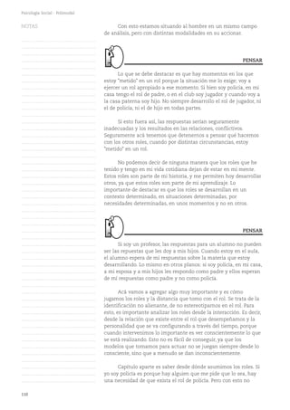 110
Psicología Social - Polimodal
Con esto estamos situando al hombre en un mismo campo
de análisis, pero con distintas modalidades en su accionar.
Lo que se debe destacar es que hay momentos en los que
estoy "metido" en un rol porque la situación me lo exige; voy a
ejercer un rol apropiado a ese momento. Si bien soy policía, en mi
casa tengo el rol de padre, o en el club soy jugador y cuando voy a
la casa paterna soy hijo. No siempre desarrollo el rol de jugador, ni
el de policía, ni el de hijo en todas partes.
Si esto fuera así, las respuestas serían seguramente
inadecuadas y los resultados en las relaciones, conflictivos.
Seguramente acá tenemos que detenernos a pensar qué hacemos
con los otros roles, cuando por distintas circunstancias, estoy
"metido" en un rol.
No podemos decir de ninguna manera que los roles que he
tenido y tengo en mi vida cotidiana dejan de estar en mi mente.
Estos roles son parte de mi historia, y me permiten hoy desarrollar
otros, ya que estos roles son parte de mi aprendizaje. Lo
importante de destacar es que los roles se desarrollan en un
contexto determinado, en situaciones determinadas, por
necesidades determinadas, en unos momentos y no en otros.
Si soy un profesor, las respuestas para un alumno no pueden
ser las repuestas que les doy a mis hijos. Cuando estoy en el aula,
el alumno espera de mí respuestas sobre la materia que estoy
desarrollando. Lo mismo en otros planos: si soy policía, en mi casa,
a mi esposa y a mis hijos les respondo como padre y ellos esperan
de mí respuestas como padre y no como policía.
Acá vamos a agregar algo muy importante y es cómo
jugamos los roles y la distancia que tomo con el rol. Se trata de la
identificación no alienante, de no estereotiparnos en el rol. Para
esto, es importante analizar los roles desde la interacción. Es decir,
desde la relación que existe entre el rol que desempeñamos y la
personalidad que se va configurando a través del tiempo, porque
cuando intervenimos lo importante es ver conscientemente lo que
se está realizando. Esto no es fácil de conseguir, ya que los
modelos que tomamos para actuar no se juegan siempre desde lo
consciente, sino que a menudo se dan inconscientemente.
Capítulo aparte es saber desde dónde asumimos los roles. Si
yo soy policía es porque hay alguien que me pide que lo sea, hay
una necesidad de que exista el rol de policía. Pero con esto no
PENSAR
PENSAR
NOTAS
……………………………………….
……………………………………….
……………………………………….
……………………………………….
……………………………………….
……………………………………….
……………………………………….
……………………………………….
……………………………………….
……………………………………….
……………………………………….
……………………………………….
……………………………………….
……………………………………….
……………………………………….
……………………………………….
……………………………………….
……………………………………….
……………………………………….
……………………………………….
……………………………………….
……………………………………….
……………………………………….
……………………………………….
……………………………………….
……………………………………….
……………………………………….
……………………………………….
……………………………………….
……………………………………….
……………………………………….
……………………………………….
……………………………………….
……………………………………….
……………………………………….
……………………………………….
……………………………………….
……………………………………….
……………………………………….
……………………………………….
……………………………………….
……………………………………….
……………………………………….
……………………………………….
……………………………………….
……………………………………….
……………………………………….
……………………………………….
……………………………………….
……………………………………….
……………………………………….
 