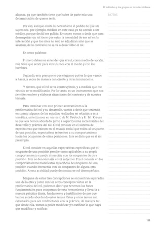 111
El individuo y los grupos en la vida cotidiana
alcanza, ya que también tiene que haber de parte mía una
determinación de querer serlo.
Por eso, aunque exista la necesidad o el pedido de que un
sujeto sea, por ejemplo, médico, en este caso yo no accedo a ser
médico, porque decidí ser policía. Entonces vamos a decir que para
desempeñar un rol tiene que estar la necesidad de ese rol en la
interacción y que los roles no sólo se adjudican sino que se
asumen, de lo contrario no se va a desarrollar el rol.
En otras palabras:
Primero debemos entender que el rol, como medio de acción,
nos tiene que servir para vincularnos con el medio y con los
hombres.
Segundo, esto presupone que elegimos qué es lo que vamos
a hacer, a veces de manera consciente y otras inconsciente.
Y tercero, que el rol se va construyendo, y a medida que me
vinculo se va modificando. Por lo tanto, es un instrumento que nos
permite resolver y elaborar situaciones del contexto y de nuestra
historia.
Para terminar con este primer acercamiento a la
problemática del rol y su desarrollo, vamos a decir que teniendo
en cuenta algunos de los estudios realizados en relación a esta
temática, sintetizamos en un texto de M. Deutsch y R . M . Krauss
lo que acá hemos abordado, junto a aspectos más socializantes del
desarrollo y práctica del rol. El rol consiste en el sistema de
expectativas que existen en el mundo social que rodea al ocupante
de una posición, expectativas referentes a su comportamiento
hacia los ocupantes de otras posiciones. Este se diría que es el rol
prescripto.
El rol consiste en aquellas expectativas específicas que el
ocupante de una posición percibe como aplicables a su propio
comportamiento cuando interactúa con los ocupantes de otra
posición. Este se denominaría el rol subjetivo. El rol consiste en los
comportamientos manifiestos específicos del ocupante de una
posición cuando interactúa con los ocupantes de alguna otra
posición. A esta actividad puede denominarse rol desempeñado.
Ninguna de estas tres concepciones se encuentran separadas
una de la otra y junto con los otros conceptos vistos en la
problemática del rol, podemos decir que tenemos las bases
fundamentales para ocuparnos de esta herramienta y llevarla a
nuestra práctica diaria, fundamento y justificativo de por qué
hemos estado abordando estos temas. Éstos y otros temas son
estudiados para ser confrontados con la práctica, de manera tal
que desde ella, vamos a poder modificar y/o ratificar lo que haya
que modificar y ratificar.
NOTAS
……………………………………….
……………………………………….
……………………………………….
……………………………………….
……………………………………….
……………………………………….
……………………………………….
……………………………………….
……………………………………….
……………………………………….
……………………………………….
……………………………………….
……………………………………….
……………………………………….
……………………………………….
……………………………………….
……………………………………….
……………………………………….
……………………………………….
……………………………………….
……………………………………….
……………………………………….
……………………………………….
……………………………………….
……………………………………….
……………………………………….
……………………………………….
……………………………………….
……………………………………….
……………………………………….
……………………………………….
……………………………………….
……………………………………….
……………………………………….
……………………………………….
……………………………………….
……………………………………….
……………………………………….
……………………………………….
……………………………………….
……………………………………….
……………………………………….
……………………………………….
……………………………………….
……………………………………….
……………………………………….
……………………………………….
……………………………………….
……………………………………….
……………………………………….
……………………………………….
 