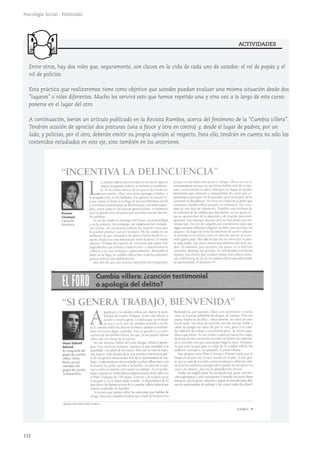 ACTIVIDADES
112
Psicología Social - Polimodal
Entre otros, hay dos roles que, seguramente, son claves en la vida de cada uno de ustedes: el rol de papás y el
rol de policías.
Esta práctica que realizaremos tiene como objetivo que ustedes puedan evaluar una misma situación desde dos
"lugares" o roles diferentes. Mucho les servirá esto que hemos repetido una y otra vez a lo largo de este curso:
ponerse en el lugar del otro.
A continuación, leerán un artículo publicado en la Revista Rumbos, acerca del fenómeno de la "Cumbia villera".
Tendrán ocasión de apreciar dos posturas (una a favor y otra en contra) y, desde el lugar de padres, por un
lado, y policías, por el otro, deberán emitir su propia opinión al respecto. Para ello, tendrán en cuenta no sólo los
contenidos estudiados en este eje, sino también en los anteriores.
 