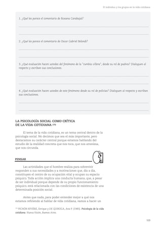 113
El individuo y los grupos en la vida cotidiana
1. ¿Qué les parece el comentario de Roxana Carabajal?
............................................................................................................................................................................
............................................................................................................................................................................
2. ¿Qué les parece el comentario de Oscar Gabriel Belondi?
............................................................................................................................................................................
............................................................................................................................................................................
3. ¿Qué evaluación hacen ustedes del fenómeno de la "cumbia villera", desde su rol de padres? Dialoguen al
respecto y escriban sus conclusiones.
............................................................................................................................................................................
............................................................................................................................................................................
4. ¿Qué evaluación hacen ustedes de este fenómeno desde su rol de policías? Dialoguen al respecto y escriban
sus conclusiones.
............................................................................................................................................................................
............................................................................................................................................................................
(19)
PICHÓN RIVIÈRE, Enrique y DE QUIROGA, Ana P. (1985). Psicología de la vida
cotidiana. Nueva Visión, Buenos Aires.
LA PSICOLOGÍA SOCIAL COMO CRÍTICA
DE LA VIDA COTIDIANA (19)
El tema de la vida cotidiana, es un tema central dentro de la
psicología social. No decimos que sea el más importante, pero
destacamos su carácter central porque estamos hablando del
estudio de la realidad concreta que nos toca, que nos atraviesa,
que nos circunda.
Las actividades que el hombre realiza para sobrevivir
responden a sus necesidades y a motivaciones que, día a día,
constituyen el centro de su ocupación vital y ocupan su espacio
psíquico. Toda acción implica una conducta humana, que, a pesar
de ser individual porque depende de su propio funcionamiento
psíquico, está relacionada con las condiciones de existencia de una
determinada posición social.
Antes que nada, para poder entender mejor a qué nos
estamos refiriendo al hablar de vida cotidiana, vamos a hacer un
PENSAR
 