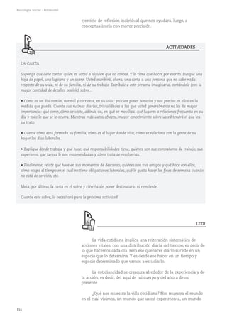 114
Psicología Social - Polimodal
LA CARTA
Suponga que debe contar quién es usted a alguien que no conoce. Y lo tiene que hacer por escrito. Busque una
hoja de papel, una lapicera y un sobre. Usted escribirá, ahora, una carta a una persona que no sabe nada
respecto de su vida, ni de su familia, ni de su trabajo. Escríbale a este persona imaginaria, contándole (con la
mayor cantidad de detalles posible) sobre...
• Cómo es un día común, normal y corriente, en su vida: procure poner horarios y sea preciso en ellos en la
medida que pueda. Cuente sus rutinas diarias, trivialidades a las que usted generalmente no les da mayor
importancia: qué come, cómo se viste, adónde va, en qué se moviliza, qué lugares o relaciones frecuenta en su
día y todo lo que se le ocurra. Mientras más datos ofrezca, mayor conocimiento sobre usted tendrá el que lea
su texto.
• Cuente cómo está formada su familia, cómo es el lugar donde vive, cómo se relaciona con la gente de su
hogar los días laborales.
• Explique dónde trabaja y qué hace, qué responsabilidades tiene, quiénes son sus compañeros de trabajo, sus
superiores, qué tareas le son encomendadas y cómo trata de resolverlas.
• Finalmente, relate qué hace en sus momentos de descanso, quiénes son sus amigos y qué hace con ellos,
cómo ocupa el tiempo en el cual no tiene obligaciones laborales, qué le gusta hacer los fines de semana cuando
no está de servicio, etc.
Meta, por último, la carta en el sobre y ciérrela sin poner destinatario ni remitente.
Guarde este sobre, lo necesitará para la próxima actividad.
ejercicio de reflexión individual que nos ayudará, luego, a
conceptualizarla con mayor precisión.
ACTIVIDADES
LEER
La vida cotidiana implica una reiteración sistemática de
acciones vitales, con una distribución diaria del tiempo, es decir de
lo que hacemos cada día. Pero ese quehacer diario sucede en un
espacio que lo determina. Y es desde ese hacer en un tiempo y
espacio determinado que vamos a estudiarlo.
La cotidianeidad se organiza alrededor de la experiencia y de
la acción, es decir, del aquí de mi cuerpo y del ahora de mi
presente.
¿Qué nos muestra la vida cotidiana? Nos muestra el mundo
en el cual vivimos, un mundo que usted experimenta, un mundo
 