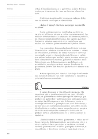 116
Psicología Social - Polimodal
crítica de nosotros mismos, de lo que vivimos a diario, de lo que
realizamos, lo que vemos, las cosas que hacemos y hacen los
otros.
Analicemos, a continuación, brevemente, cada uno de los
tres núcleos que constituyen la vida cotidiana:
¿Qué es el trabajo? ¿Qué tiene que ver con nuestra vida
cotidiana?
Es una acción previamente planificada y que tiene un
carácter social (porque siempre se realiza en relación a otros). Esto
es lo que debemos destacar: la capacidad del hombre de planificar,
de establecer estrategias anticipatorias. Esto significa que el ser
humano va a diseñar previamente en su mente lo que va a
realizar y las variantes que va establecer en el posible accionar.
Esta característica de poder planificar el trabajo, es lo que
hace distinto el trabajo del hombre del de los animales. El trabajo
de estos últimos, a diferencia del trabajo humano, es un trabajo
mecanizado, no está previamente diseñado. Si vemos el trabajo
que realizan las hormigas, las abejas y otros animales, vemos que
es un trabajo repetitivo, instintivo, que lo vienen haciendo desde
hace miles de años de la misma manera que lo hacen en la
actualidad; es un trabajo mecánico, ausente de todo tipo de
planificación creativa y de movilidad y funcionalidad de roles en el
grupo.
Al estar capacitado para planificar su trabajo, el ser humano
está capacitado entonces para poder transformar la naturaleza y
poder satisfacer sus necesidades.
El trabajo determina la vida del hombre porque su vida
depende de todo lo que él mismo realiza, de cómo y dónde lo
realiza, en qué momento histórico participa con su trabajo, qué
produce, con qué medios y qué instrumentos utiliza para realizar
su trabajo. También depende su vida de la manera en que se
distribuye socialmente lo que se produce a partir de su trabajo y
de si se tienen en cuenta las necesidades de los hombres en esta
distribución de su producto, ya que aunque las mismas son parte
de una sociedad compartida, no siempre la distribución del
producto parte de una planificación, por lo tanto no siempre es
equitativa.
La cotidianeidad es la familia que tenemos, la familia en que
hemos nacido, las distintas actividades que realizamos: esto es la
revista que leo, el diario que compro, el barrio que camino, el
colectivo que me traslada, la comida que ingiero, la televisión, el
cine, el teatro, el deporte que practico, el lugar donde vivo, los
PENSAR
NOTAS
……………………………………….
……………………………………….
……………………………………….
……………………………………….
……………………………………….
……………………………………….
……………………………………….
……………………………………….
……………………………………….
……………………………………….
……………………………………….
……………………………………….
……………………………………….
……………………………………….
……………………………………….
……………………………………….
……………………………………….
……………………………………….
……………………………………….
……………………………………….
……………………………………….
……………………………………….
……………………………………….
……………………………………….
……………………………………….
……………………………………….
……………………………………….
……………………………………….
……………………………………….
……………………………………….
……………………………………….
……………………………………….
……………………………………….
……………………………………….
……………………………………….
……………………………………….
……………………………………….
……………………………………….
……………………………………….
……………………………………….
……………………………………….
……………………………………….
……………………………………….
……………………………………….
……………………………………….
……………………………………….
……………………………………….
……………………………………….
……………………………………….
……………………………………….
……………………………………….
 