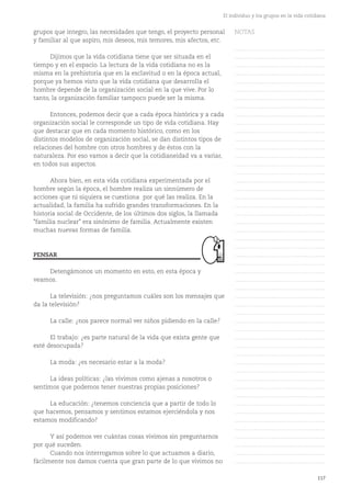 grupos que integro, las necesidades que tengo, el proyecto personal
y familiar al que aspiro, mis deseos, mis temores, mis afectos, etc.
Dijimos que la vida cotidiana tiene que ser situada en el
tiempo y en el espacio. La lectura de la vida cotidiana no es la
misma en la prehistoria que en la esclavitud o en la época actual,
porque ya hemos visto que la vida cotidiana que desarrolla el
hombre depende de la organización social en la que vive. Por lo
tanto, la organización familiar tampoco puede ser la misma.
Entonces, podemos decir que a cada época histórica y a cada
organización social le corresponde un tipo de vida cotidiana. Hay
que destacar que en cada momento histórico, como en los
distintos modelos de organización social, se dan distintos tipos de
relaciones del hombre con otros hombres y de éstos con la
naturaleza. Por eso vamos a decir que la cotidianeidad va a variar,
en todos sus aspectos.
Ahora bien, en esta vida cotidiana experimentada por el
hombre según la época, el hombre realiza un sinnúmero de
acciones que ni siquiera se cuestiona por qué las realiza. En la
actualidad, la familia ha sufrido grandes transformaciones. En la
historia social de Occidente, de los últimos dos siglos, la llamada
"familia nuclear" era sinónimo de familia. Actualmente existen
muchas nuevas formas de familia.
Detengámonos un momento en esto, en esta época y
veamos.
La televisión: ¿nos preguntamos cuáles son los mensajes que
da la televisión?
La calle: ¿nos parece normal ver niños pidiendo en la calle?
El trabajo: ¿es parte natural de la vida que exista gente que
esté desocupada?
La moda: ¿es necesario estar a la moda?
La ideas políticas: ¿las vivimos como ajenas a nosotros o
sentimos que podemos tener nuestras propias posiciones?
La educación: ¿tenemos conciencia que a partir de todo lo
que hacemos, pensamos y sentimos estamos ejerciéndola y nos
estamos modificando?
Y así podemos ver cuántas cosas vivimos sin preguntarnos
por qué suceden.
Cuando nos interrogamos sobre lo que actuamos a diario,
fácilmente nos damos cuenta que gran parte de lo que vivimos no
117
El individuo y los grupos en la vida cotidiana
PENSAR
NOTAS
……………………………………….
……………………………………….
……………………………………….
……………………………………….
……………………………………….
……………………………………….
……………………………………….
……………………………………….
……………………………………….
……………………………………….
……………………………………….
……………………………………….
……………………………………….
……………………………………….
……………………………………….
……………………………………….
……………………………………….
……………………………………….
……………………………………….
……………………………………….
……………………………………….
……………………………………….
……………………………………….
……………………………………….
……………………………………….
……………………………………….
……………………………………….
……………………………………….
……………………………………….
……………………………………….
……………………………………….
……………………………………….
……………………………………….
……………………………………….
……………………………………….
……………………………………….
……………………………………….
……………………………………….
……………………………………….
……………………………………….
……………………………………….
……………………………………….
……………………………………….
……………………………………….
……………………………………….
……………………………………….
……………………………………….
……………………………………….
……………………………………….
……………………………………….
……………………………………….
 