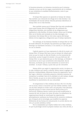 118
Psicología Social - Polimodal
lo hacemos presente, no tomamos conciencia que lo estamos
viviendo, ya que uno de los rasgos característicos de lo cotidiano
es que aceptamos la realidad irreflexivamente, como lo que
simplemente es.
El tiempo libre aparece en oposición al tiempo de trabajo.
Hay también una valoración de refugio de la vida familiar a las
hostilidades del mundo laboral. Muchas personas identifican al
tiempo libre con la vida familiar.
Pero también vemos que el tiempo libre hoy está considerado
como aquel tiempo libre de obligaciones. No solamente de
obligaciones laborales, sino también de las obligaciones que
representa la vida familiar. Al mismo tiempo, vemos que el tiempo
libre con la familia está instalado en los días domingos o en
vacaciones. Este tiempo libre se vive como ruptura del tiempo
laboral, de las exigencias y obligaciones que el trabajo representa.
Sin embargo, en las distintas familias el tiempo libre se vive
de modo diferente. Por ejemplo, hay personas que eligen pasar el
domingo con familiares cercanos, ir a la cancha, ir a un bar, pero
no con su familia.
Capítulo aparte es el que representa la vida de la mujer y el
tiempo libre. El tiempo libre para unos es tiempo de trabajo para
otros, ya que la mujer en días de feriado o en los momentos de
vacaciones, asume el papel de atender a los que disfrutan del
tiempo libre. Lo que representa que un día domingo, un feriado ó
vacaciones no sea lo que socialmente está estipulado: día de
descanso, ocultando que en estos momentos un sector de la
sociedad - la mujer- trabaja y quizá más que de costumbre.
Hemos dicho que según la organización social y la época es
la vida cotidiana que vamos a advertir. Ahora vamos a agregar que
distintas cotidianeidades, diferentes formas de organizarse, van a
dar lugar a distintos contenidos psíquicos, distintas maneras de
interpretar la realidad. Parte de la realidad es la del trabajo, tiempo
libre y familia, ya que es en estos ámbitos donde se va a
manifestar lo característico de una comunidad.
Si comparamos la vida cotidiana de hace 100, 50 ó 20 años
con la actual, vamos a encontrar que han habido cambios. Cada
uno de ellos siempre es vivido como una pequeña crisis (decimos
pequeña porque no tiene consecuencias destructivas en la
estructura). Podemos darnos cuenta que se está modificando la
manera de vivir, de hacer, de comer, de soñar. Se rediseñaron las
organizaciones donde se constituyen las experiencias;
principalmente cambiaron las formas de los contactos cotidianos
por el impacto de la tecnología, que modificó los aspectos
definitorios de las formas de comunicación: la acción directa con
otro y la acción simbólica verbal.
Por la complejidad que implica hablar de la vida cotidiana,
es que la psicología social se propone realizar una crítica de ella, a
NOTAS
……………………………………….
……………………………………….
……………………………………….
……………………………………….
……………………………………….
……………………………………….
……………………………………….
……………………………………….
……………………………………….
……………………………………….
……………………………………….
……………………………………….
……………………………………….
……………………………………….
……………………………………….
……………………………………….
……………………………………….
……………………………………….
……………………………………….
……………………………………….
……………………………………….
……………………………………….
……………………………………….
……………………………………….
……………………………………….
……………………………………….
……………………………………….
……………………………………….
……………………………………….
……………………………………….
……………………………………….
……………………………………….
……………………………………….
……………………………………….
……………………………………….
……………………………………….
……………………………………….
……………………………………….
……………………………………….
……………………………………….
……………………………………….
……………………………………….
……………………………………….
……………………………………….
……………………………………….
……………………………………….
……………………………………….
……………………………………….
……………………………………….
……………………………………….
……………………………………….
 