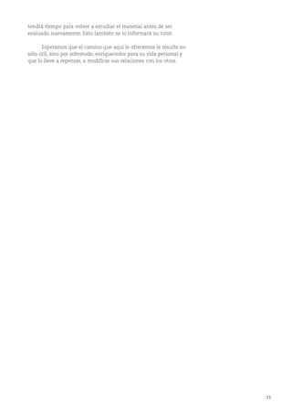 13
tendrá tiempo para volver a estudiar el material antes de ser
evaluado nuevamente. Esto también se lo informará su tutor.
Esperamos que el camino que aquí le ofrecemos le resulte no
sólo útil, sino por sobretodo, enriquecedor para su vida personal y
que lo lleve a repensar, a modificar sus relaciones con los otros.
 