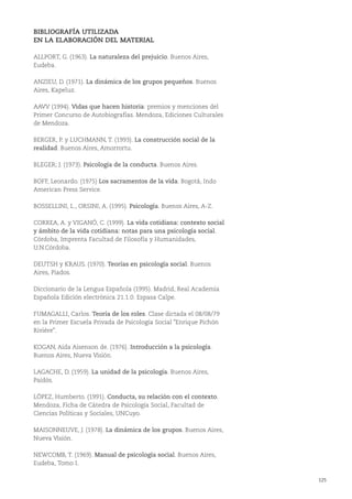 125
BIBLIOGRAFÍA UTILIZADA
EN LA ELABORACIÓN DEL MATERIAL
ALLPORT, G. (1963). La naturaleza del prejuicio. Buenos Aires,
Eudeba.
ANZIEU, D. (1971). La dinámica de los grupos pequeños. Buenos
Aires, Kapeluz.
AAVV (1994). Vidas que hacen historia: premios y menciones del
Primer Concurso de Autobiografías. Mendoza, Ediciones Culturales
de Mendoza.
BERGER, P. y LUCHMANN, T. (1993). La construcción social de la
realidad. Buenos Aires, Amorrortu.
BLEGER; J. (1973). Psicología de la conducta. Buenos Aires.
BOFF, Leonardo. (1975) Los sacramentos de la vida. Bogotá, Indo
American Press Service.
BOSSELLINI, L., ORSINI, A. (1995). Psicología. Buenos Aires, A-Z.
CORREA, A. y VIGANÓ, C. (1999). La vida cotidiana: contexto social
y ámbito de la vida cotidiana: notas para una psicología social.
Córdoba, Imprenta Facultad de Filosofía y Humanidades,
U.N.Córdoba.
DEUTSH y KRAUS. (1970). Teorías en psicología social. Buenos
Aires, Piados.
Diccionario de la Lengua Española (1995). Madrid, Real Academia
Española Edición electrónica 21.1.0. Espasa Calpe.
FUMAGALLI, Carlos. Teoría de los roles. Clase dictada el 08/08/79
en la Primer Escuela Privada de Psicología Social "Enrique Pichón
Rivière".
KOGAN, Aída Aisenson de. (1976). Introducción a la psicología.
Buenos Aires, Nueva Visión.
LAGACHE, D. (1959). La unidad de la psicología. Buenos Aires,
Paidós.
LÓPEZ, Humberto. (1991). Conducta, su relación con el contexto.
Mendoza, Ficha de Cátedra de Psicología Social, Facultad de
Ciencias Políticas y Sociales, UNCuyo.
MAISONNEUVE, J. (1978). La dinámica de los grupos. Buenos Aires,
Nueva Visión.
NEWCOMB, T. (1969). Manual de psicología social. Buenos Aires,
Eudeba, Tomo I.
 