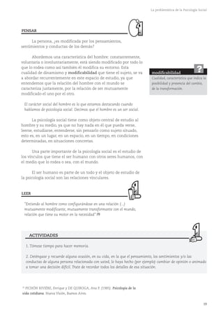 19
La problemática de la Psicología Social
La persona, ¿es modificada por los pensamientos,
sentimientos y conductas de los demás?
Abordemos una característica del hombre: constantemente,
voluntaria o involuntariamente, está siendo modificado por todo lo
que lo rodea como así también él modifica su entorno. Esta
cualidad de dinamismo y modificabilidad que tiene el sujeto, se va
a abordar recurrentemente en este espacio de estudio, ya que
entendemos que la relación del hombre con el mundo se
caracteriza justamente, por la relación de ser mutuamente
modificado el uno por el otro.
El carácter social del hombre es lo que estamos destacando cuando
hablamos de psicología social. Decimos que el hombre es un ser social.
La psicología social tiene como objeto central de estudio al
hombre y su medio, ya que no hay nada en él que pueda verse,
leerse, estudiarse, entenderse, sin pensarlo como sujeto situado,
esto es, en un lugar, en un espacio, en un tiempo, en condiciones
determinadas, en situaciones concretas.
Una parte importante de la psicología social es el estudio de
los vínculos que tiene el ser humano con otros seres humanos, con
el medio que lo rodea o sea, con el mundo.
El ser humano es parte de un todo y el objeto de estudio de
la psicología social son las relaciones vinculares.
"Entiendo al hombre como configurándose en una relación (...)
mutuamente modificante, mutuamente transformante con el mundo,
relación que tiene su motor en la necesidad".(3)
modificabilidad
Cualidad, característica que indica la
posibilidad y presencia del cambio,
de la transformación.
?
LEER
1. Tómese tiempo para hacer memoria.
2. Deténgase y recuerde alguna ocasión, en su vida, en la que el pensamiento, los sentimientos y/o las
conductas de alguna persona relacionada con usted, lo haya hecho (por ejemplo) cambiar de opinión o animado
a tomar una decisión difícil. Trate de recordar todos los detalles de esa situación.
ACTIVIDADES
PENSAR
(3)
PICHÓN RIVIÈRE, Enrique y DE QUIROGA, Ana P. (1985). Psicología de la
vida cotidiana. Nueva Visión, Buenos Aires.
 