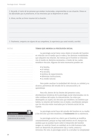 20
Psicología Social - Polimodal
TEMAS QUE ABORDA LA PSICOLOGÍA SOCIAL
La psicología social tiene como objeto el estudio del hombre
en relación con el medio que lo rodea y las distintas modalidades
que adquiere esa relación. Así vemos que el hombre se relaciona
con el medio en distintos escenarios, a través de los cuales
establece vínculos. Algunos de estos escenarios pueden ser:
• la familia,
• el trabajo,
• la escuela,
• ámbitos de esparcimiento,
• diferentes instituciones,
• su medio natural.
Para poder analizar la modalidad del vínculo, su calidad y su
alcance, partiremos del estudio de la comunicación y el
aprendizaje.
Para ello, dentro de los límites del presente curso,
abordaremos temáticas de la psicología social relacionadas con la
vida cotidiana del sujeto, la comunicación, los roles que
desempeña un sujeto, los vínculos que establece, los ámbitos que
habita, la relación del hombre con el medio; concibiendo siempre
que los vínculos están marcados por la historia social de los
sujetos.
La psicología social hace del estudio del hombre en su medio
y los vínculos que éste establece, el fundamento de su existencia.
La psicología social va a decir que el hombre se modifica
constantemente, porque no hay nada estático en él. Aunque los
análisis que se puedan hacer sobre el desarrollo del hombre
tengan un carácter lineal, en realidad, en la vida humana todo
tiene un desarrollo de permanente ida y vuelta, avance y
retroceso. Por esto, la psicología social va a estudiar la complejidad
3. Recuerde, el rostro de las personas que estaban involucradas, comprometidas en esa situación. Piense en
las dificultades que se presentaron, en las emociones que se despertaron en usted.
4. Ahora, escriba un breve resumen de la situación.
...........................................................................................................................................................................
...........................................................................................................................................................................
...........................................................................................................................................................................
...........................................................................................................................................................................
5. Finalmente, comparta con alguno de sus compañeros, la experiencia que usted recordó y escribió.
fundamento
El cimiento, la columna vertebral, la
razón de ser de su estudio.
?
NOTAS
……………………………………….
……………………………………….
……………………………………….
……………………………………….
……………………………………….
……………………………………….
……………………………………….
……………………………………….
……………………………………….
……………………………………….
……………………………………….
……………………………………….
……………………………………….
……………………………………….
……………………………………….
……………………………………….
……………………………………….
……………………………………….
……………………………………….
……………………………………….
……………………………………….
……………………………………….
……………………………………….
 