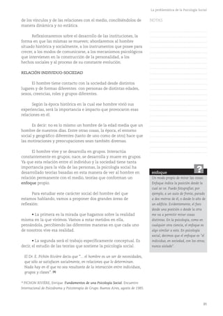 21
La problemática de la Psicología Social
de los vínculos y de las relaciones con el medio, concibiéndolos de
manera dinámica y no estática.
Reflexionaremos sobre el desarrollo de las instituciones, la
forma en que las mismas se mueven; abordaremos al hombre
situado histórica y socialmente, a los instrumentos que posee para
crecer, a los modos de comunicarse, a los mecanismos psicológicos
que intervienen en la construcción de la personalidad, a los
hechos sociales y al proceso de su constante evolución.
RELACIÓN INDIVIDUO-SOCIEDAD
El hombre tiene contacto con la sociedad desde distintos
lugares y de formas diferentes: con personas de distintas edades,
sexos, creencias, roles y grupos diferentes.
Según la época histórica en la cual ese hombre vivió sus
experiencias, será la importancia e impacto que provocaron esas
relaciones en él.
Es decir: no es lo mismo un hombre de la edad media que un
hombre de nuestros días. Entre otras cosas, la época, el entorno
social y geográfico diferentes (tanto de uno como de otro) hace que
las motivaciones y preocupaciones sean también diversas.
El hombre vive y se desarrolla en grupos. Interactúa
constantemente en grupos; nace, se desarrolla y muere en grupos.
Ya que esta relación entre el individuo y la sociedad tiene tanta
importancia para la vida de las personas, la psicología social ha
desarrollado teorías basadas en esta manera de ver al hombre en
relación permanente con el medio, teorías que conforman un
enfoque propio.
Para estudiar este carácter social del hombre del que
estamos hablando, vamos a proponer dos grandes áreas de
reflexión:
• La primera es la mirada que hagamos sobre la realidad
misma en la que vivimos. Vamos a estar metidos en ella,
pensándola, percibiendo las diferentes maneras en que cada uno
de nosotros vive esa realidad.
• La segunda será el trabajo específicamente conceptual. Es
decir, el estudio de las teorías que sostiene la psicología social.
El Dr. E. Pichón Rivière decía que “... el hombre es un ser de necesidades,
que sólo se satisfacen socialmente, en relaciones que lo determinan.
Nada hay en él que no sea resultante de la interacción entre individuos,
grupos y clases”. (4)
enfoque
Un modo propio de mirar las cosas.
Enfoque indica la posición desde la
cual se ve. Puedo fotografiar, por
ejemplo, a un auto de frente, parado
a dos metros de él, o desde lo alto de
un edificio. Evidentemente, el foco
desde una posición o desde la otra
me va a permitir mirar cosas
distintas. En la psicología, como en
cualquier otra ciencia, el enfoque es
algo similar a esto. En psicología
social, decimos que el enfoque es "el
individuo, en sociedad, con los otros;
nunca aislado".
?
(4)
PICHON RIVIÈRE, Enrique. Fundamentos de una Psicología Social. Encuentro
Internacional de Psicodrama y Psicoterapia de Grupo. Buenos Aires, agosto de 1985.
NOTAS
……………………………………….
……………………………………….
……………………………………….
……………………………………….
……………………………………….
……………………………………….
……………………………………….
……………………………………….
……………………………………….
……………………………………….
……………………………………….
……………………………………….
……………………………………….
……………………………………….
……………………………………….
……………………………………….
……………………………………….
……………………………………….
……………………………………….
……………………………………….
……………………………………….
……………………………………….
……………………………………….
……………………………………….
 