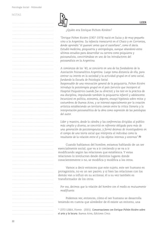 22
Psicología Social - Polimodal
¿Quién era Enrique Pichon-Rivière?
"Enrique Pichon Riviére (1907-1979) nació en Suiza y de muy pequeño
vino a la Argentina. Su infancia transcurrió en el Chaco y en Corrientes,
donde aprendió "el guaraní antes que el castellano", como él decía.
Estudió medicina, psiquiatría y antropología, aunque abandonó estos
últimos estudios para desarrollar su carrera como psiquiatra y
psicoanalista, convirtiéndose en uno de los introductores del
psicoanálisis en la Argentina.
A comienzos de los '40, se convierte en uno de los fundadores de la
Asociación Psicoanalítica Argentina. Luego toma distancia de ella, para
centrar su interés en la sociedad y la actividad grupal en el seno social,
fundando la Escuela de Psicología Social.
Responsable de una renovación general de la psiquiatría, Pichon Riviére
introdujo la psicoterapia grupal en el país (servicio que incorporó al
Hospital Psiquiátrico cuando fue su director) y los test en la práctica de
esa disciplina, impulsando también la psiquiatría infantil y adolescente.
Incursionó en política, economía, deporte, ensayó hipótesis sobre mitos y
costumbres de Buenos Aires, y se interesó especialmente por la creación
artística estableciendo un territorio común entre la crítica literaria y la
interpretación psicoanalítica de la obra como expresión de las patologías
del autor.
Líder y maestro, desde la cátedra y las conferencias dirigidas al público
más amplio y diverso, se convirtió en referente obligado para más de
una generación de psicoterapeutas, y formó decenas de investigadores en
el campo de una teoría social que interpreta al individuo como la
resultante de la relación entre él y los objetos internos y externos".(5)
Cuando hablamos del hombre, estamos hablando de un ser
esencialmente social, que va a ir creciendo y se va a ir
modificando según las relaciones que establezca. Y estas
relaciones lo involucran desde distintos lugares donde
conscientemente o no, se modifica y modifica a los otros.
Vamos a decir entonces que este sujeto, este ser humano es
protagonista, no es un ser pasivo; y si bien las relaciones con los
demás van a influir en su accionar, él a su vez también es
transformador de los otros.
Por eso, decimos que la relación del hombre con el medio es mutuamente
modificante.
Podemos ver, entonces, cómo el ser humano se desarrolla
teniendo en cuenta que alrededor de él existe un entorno, una
(5)
ZITO LEMA, Vicente . (2001). Conversaciones con Enrique Pichón Rivière sobre
el arte y la locura. Buenos Aires, Ediciones Cinco.
LEER
NOTAS
……………………………………….
……………………………………….
……………………………………….
……………………………………….
……………………………………….
……………………………………….
……………………………………….
……………………………………….
……………………………………….
……………………………………….
……………………………………….
……………………………………….
……………………………………….
……………………………………….
……………………………………….
……………………………………….
……………………………………….
……………………………………….
……………………………………….
……………………………………….
……………………………………….
……………………………………….
……………………………………….
……………………………………….
……………………………………….
……………………………………….
……………………………………….
……………………………………….
……………………………………….
……………………………………….
……………………………………….
……………………………………….
……………………………………….
……………………………………….
……………………………………….
……………………………………….
……………………………………….
……………………………………….
……………………………………….
……………………………………….
……………………………………….
……………………………………….
……………………………………….
……………………………………….
……………………………………….
……………………………………….
……………………………………….
……………………………………….
……………………………………….
……………………………………….
……………………………………….
 