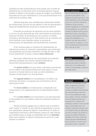 23
La problemática de la Psicología Social
sociedad que está conformada por otros sujetos, por un sinfín de
individuos que se relacionan entre sí formando grupos. El grupo
familiar, el laboral, el de estudio, el grupo de amigos; una infinidad
de grupos por los que "transitamos" y a los que pertenecemos en el
transcurso de nuestras vidas.
Además de grupos, esta sociedad está conformada también
por instituciones, que son las que regulan la vida de estos grupos a
través del establecimiento de pautas y normas de conducta.
El hombre es productor de relaciones con los otros hombres
y, a la vez, ha sido producido por ellas. Este hombre es producido y
productor de ideas, de sentimientos y de acciones, en niveles
conocidos y desconocidos por él. Este hombre vive en conexión con
otros hombres y esta conexión supone un proceso de
comunicación, de aprendizaje y de transformación constante.
El ser humano posee un conjunto de conocimientos, de
experiencias previas, de vivencias y aprendizajes, que constituyen
una plataforma que ha sido construida a lo largo de toda su vida.
A esta "plataforma" la vamos a llamar marco referencial.
Este marco referencial se fue construyendo en la relación
individuo-sociedad. Esta relación (estamos hablando de
interacción) está planteada en cuatro ámbitos:
• El primer ámbito es el que vamos a denominar psicosocial:
es el se refiere a los procesos internos de cada sujeto, a lo que
ocurre en el mundo interno de cada uno de los hombres o
mujeres, al relacionarse con otras personas.
• El segundo ámbito es el sociodinámico: se refiere a las
relaciones vinculares, a los grupos que constituimos y de los
somos parte activa.
• El tercer ámbito es el institucional: corresponde a las
instituciones y a las organizaciones de un determinado sistema
social.
• Y el cuarto ámbito es el comunitario: es el más abarcador,
el más amplio, es el que refiere a todas las relaciones sociales en
general.
Resulta necesario agregar que la relación que se establece
entre "sujeto" y "mundo" es una relación de aprendizaje, y que en
este aprendizaje, además de adquirir conocimientos, el sujeto se
compromete emocional y afectivamente, porque en cada relación
que establece pone en juego su estabilidad, esto es su identidad.
Cada nueva relación, le supone cuestionarse lo que él es y cada
relación lo modifica.
marco referencial
Son las valoraciones que uno tiene,
que sirven para explicar y dar
respuesta de todo lo que uno es. Este
marco referencial es una herramienta
que nos va a permitir entender la
realidad en la que vivimos y
otorgarle significado. La construcción
de esta plataforma va a variar de
acuerdo al contexto social en que se
desarrolle el sujeto, con quiénes se
vincule y en qué momento histórico
suceda. Esta plataforma va a
constituir una gran base sobre la
cual el sujeto se va apoyar y le va a
servir de sostén para desenvolverse
por el resto de su vida.
?
ámbitos
Estos ámbitos se presentan por
separado para poder estudiarlos
mejor, pero en la realidad están
unidos y entremezclados. Siempre se
dan todos juntos.
?
identidad
Referirnos a la identidad, en este
punto, es oportuno y necesario.
Porque si bien es cierto que la
persona se modifica constantemente
(por algo decimos que este niño
crece, se hace adolescente, luego
joven, adulto y anciano; creciendo a
través de etapas sucesivas que
aumentarían la 'madurez' del
individuo), también es cierto que hay
algo en cada hombre que no se
modifica y permanece siempre. José
es el mismo de niño, de adolescente,
de joven, de adulto y de anciano. A
esto que no cambia le llamamos
identidad. En el centro mismo del
tiempo que pasa aceleradamente,
José se reconoce a sí mismo como
una persona única e irrepetible.
?
 