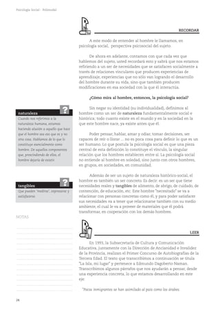 24
Psicología Social - Polimodal
A este modo de entender al hombre le llamamos, en
psicología social, perspectiva psicosocial del sujeto.
De ahora en adelante, contamos con que cada vez que
hablemos del sujeto, usted recordará esto y sabrá que nos estamos
refiriendo a un ser de necesidades que se satisfacen socialmente a
través de relaciones vinculares que producen experiencias de
aprendizaje, experiencias que no sólo van logrando el desarrollo
del hombre durante su vida, sino que también producen
modificaciones en esa sociedad con la que él interactúa.
¿Cómo mira al hombre, entonces, la psicología social?
Sin negar su identidad (su individualidad), definimos al
hombre como un ser de naturaleza fundamentalmente social e
histórica; todo cuanto existe en el mundo y en la sociedad en la
que este hombre nace, ya existe antes que él.
Poder pensar, hablar, amar y odiar, tomar decisiones, ser
capaces de reír o llorar ... no es poca cosa para definir lo que es un
ser humano. Lo que postula la psicología social es que una pieza
central de esta definición lo constituye el vínculo, la singular
relación que los hombres establecen entre sí. La psicología social
no entiende al hombre en soledad, sino junto con otros hombres,
en grupos, en sociedades, en comunidad.
Además de ser un sujeto de naturaleza histórico-social, el
hombre es también un ser concreto. Es decir: es un ser que tiene
necesidades reales y tangibles de alimento, de abrigo, de cuidado, de
contención, de educación, etc. Este hombre "necesitado" se va a
relacionar con personas concretas como él, y para poder satisfacer
sus necesidades va a tener que relacionarse también con su medio
ambiente, el cual le va a proveer de materiales que él podrá
transformar, en cooperación con los demás hombres.
En 1993, la Subsecretaría de Cultura y Comunicación
Educativa, juntamente con la Dirección de Ancianidad e Invalidez
de la Provincia, realizan el Primer Concurso de Autobiografías de la
Tercera Edad. El texto que transcribimos a continuación se titula
"La Isla, mi lugar" y pertenece a Edmundo Dagoberto Naman.
Transcribimos algunos párrafos que nos ayudarán a pensar, desde
una experiencia concreta, lo que estamos desarrollando en este
eje:
"Pocos inmigrantes se han asimilado al país como los árabes.
LEER
naturaleza
Cuando nos referimos a la
naturaleza humana, estamos
haciendo alusión a aquello que hace
que el hombre sea eso que es y no
otra cosa. Hablamos de lo que lo
constituye esencialmente como
hombre. De aquellos componentes
que, prescindiendo de ellos, el
hombre dejaría de existir.
?
tangibles
Que pueden 'medirse', expresarse y
satisfacerse.
?
RECORDAR
NOTAS
……………………………………….
……………………………………….
……………………………………….
……………………………………….
……………………………………….
……………………………………….
……………………………………….
……………………………………….
……………………………………….
……………………………………….
……………………………………….
……………………………………….
……………………………………….
 