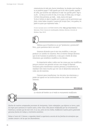26
Psicología Social - Polimodal
consecuencias de todo esto, fueron inmediatas, las deudas eran muchas y
no se pudieron pagar.Y todo aquello que le dio vida al pueblo, aquellos
81 años, que tuvieron una influencia en toda 'esa querida gente' llegó a
su fin... La Isla ya no sería mi Isla, en mi casa, mi bella casa, mi hogar...
vivirían otras personas, ya nada... nada, nunca será igual.
Yo fui el último en dejar el pueblo, así lo quise y así me permitieron que
fuera. Antes había cruzado el 'puente del Arroyo Claro', mis padres, mi
padre no quiso que trajéramos nada..."
El texto trascripto está en: AUTORES VARIOS (1994). Vidas que hacen historia. Premios y
Menciones. Primer Concurso de Autobiografías. Mendoza, Ediciones Culturales de
Mendoza. Págs. 68-69.
Dijimos que el hombre es un ser "productor y producido".
Pero, ¿qué queremos decir con esto?
Estamos diciendo que el otro nos modifica, o sea que
produce un cambio en nosotros. Pero al mismo tiempo decimos
que el ser humano es productor, o sea que a través de estas
relaciones que establece, modifica a los demás.
Es importante saber cuáles son las cosas que nos modifican,
porque conocer nos permite actuar, nos otorga la libertad
necesaria para transformar nuestra persona y transformar la
realidad. Esto tiene mucho que ver con el desarrollo esencial de
cada uno de nosotros.
Conocer para transformar: los vínculos, las relaciones, y
poder así operar en las instituciones en las cuales uno está
inmerso.
La relación del hombre con el medio es mutuamente modificante.
Muchos de nuestros antepasados provienen de inmigrantes. Gente trabajadora, que dejaron su tierra y país
de origen para asentarse en nuestro suelo y echar raíces. Ellos fueron modificados por las circunstancias
históricas y sociales que les tocó vivir. A su vez, junto con los criollos, modificaron nuestra patria generando
genuinas fuentes de trabajo y crecimiento económico.
Relean el texto de D. Naman y respondan desde la experiencia concreta de las familias de extranjeros que
ustedes conocen o de las que son descendientes:
ACTIVIDADES
PENSAR
RECORDAR
 
