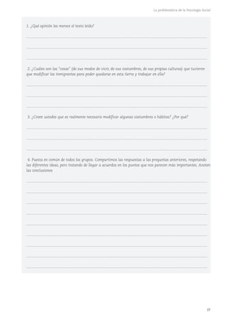 27
La problemática de la Psicología Social
1. ¿Qué opinión les merece el texto leído?
...........................................................................................................................................................................
...........................................................................................................................................................................
...........................................................................................................................................................................
2. ¿Cuáles son las "cosas" (de sus modos de vivir, de sus costumbres, de sus propias culturas) que tuvieron
que modificar los inmigrantes para poder quedarse en esta tierra y trabajar en ella?
...........................................................................................................................................................................
...........................................................................................................................................................................
...........................................................................................................................................................................
3. ¿Creen ustedes que es realmente necesario modificar algunas costumbres o hábitos? ¿Por qué?
...........................................................................................................................................................................
...........................................................................................................................................................................
...........................................................................................................................................................................
4. Puesta en común de todos los grupos. Compartimos las respuestas a las preguntas anteriores, respetando
las diferentes ideas, pero tratando de llegar a acuerdos en los puntos que nos parecen más importantes. Anoten
las conclusiones
...........................................................................................................................................................................
...........................................................................................................................................................................
...........................................................................................................................................................................
...........................................................................................................................................................................
...........................................................................................................................................................................
...........................................................................................................................................................................
...........................................................................................................................................................................
...........................................................................................................................................................................
...........................................................................................................................................................................
 