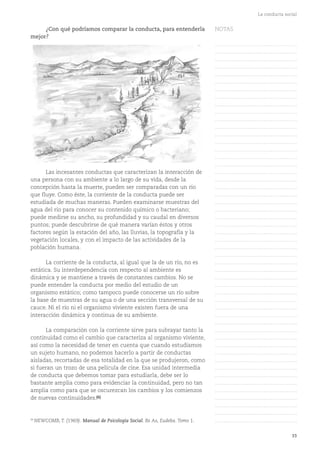 33
La conducta social
¿Con qué podríamos comparar la conducta, para entenderla
mejor?
Las incesantes conductas que caracterizan la interacción de
una persona con su ambiente a lo largo de su vida, desde la
concepción hasta la muerte, pueden ser comparadas con un río
que fluye. Como éste, la corriente de la conducta puede ser
estudiada de muchas maneras. Pueden examinarse muestras del
agua del río para conocer su contenido químico o bacteriano;
puede medirse su ancho, su profundidad y su caudal en diversos
puntos; puede descubrirse de qué manera varían éstos y otros
factores según la estación del año, las lluvias, la topografía y la
vegetación locales, y con el impacto de las actividades de la
población humana.
La corriente de la conducta, al igual que la de un río, no es
estática. Su interdependencia con respecto al ambiente es
dinámica y se mantiene a través de constantes cambios. No se
puede entender la conducta por medio del estudio de un
organismo estático; como tampoco puede conocerse un río sobre
la base de muestras de su agua o de una sección transversal de su
cauce. Ni el río ni el organismo viviente existen fuera de una
interacción dinámica y continua de su ambiente.
La comparación con la corriente sirve para subrayar tanto la
continuidad como el cambio que caracteriza al organismo viviente,
así como la necesidad de tener en cuenta que cuando estudiamos
un sujeto humano, no podemos hacerlo a partir de conductas
aisladas, recortadas de esa totalidad en la que se produjeron, como
si fueran un trozo de una película de cine. Esa unidad intermedia
de conducta que debemos tomar para estudiarla, debe ser lo
bastante amplia como para evidenciar la continuidad, pero no tan
amplia como para que se oscurezcan los cambios y los comienzos
de nuevas continuidades.(6)
(6)
NEWCOMB, T. (1969). Manual de Psicología Social. Bs As, Eudeba. Tomo 1.
NOTAS
……………………………………….
……………………………………….
……………………………………….
……………………………………….
……………………………………….
……………………………………….
……………………………………….
……………………………………….
……………………………………….
……………………………………….
……………………………………….
……………………………………….
……………………………………….
……………………………………….
……………………………………….
……………………………………….
……………………………………….
……………………………………….
……………………………………….
……………………………………….
……………………………………….
……………………………………….
……………………………………….
……………………………………….
……………………………………….
……………………………………….
……………………………………….
……………………………………….
……………………………………….
……………………………………….
……………………………………….
……………………………………….
……………………………………….
……………………………………….
……………………………………….
……………………………………….
……………………………………….
……………………………………….
……………………………………….
……………………………………….
……………………………………….
……………………………………….
……………………………………….
……………………………………….
……………………………………….
……………………………………….
……………………………………….
……………………………………….
……………………………………….
……………………………………….
……………………………………….
 
