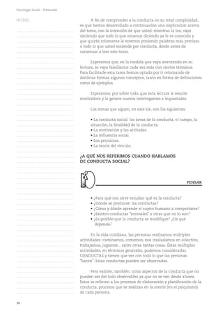 34
Psicología Social - Polimodal
A fin de comprender a la conducta en su total complejidad,
es que hemos desarrollado a continuación una explicación acerca
del tema, con la intención de que usted, mientras la lea, vaya
sintiendo que todo lo que estamos diciendo ya le es conocido y
que quizás solamente le estemos poniendo palabras más precisas
a todo lo que usted entiende por conducta, desde antes de
comenzar a leer este texto.
Esperamos que, en la medida que vaya avanzando en su
lectura, se vaya familiarice cada vez más con ciertos términos.
Para facilitarle esta tarea hemos optado por ir retomando de
distintas formas algunos conceptos, tanto en forma de definiciones
como de ejemplos.
Esperamos, por sobre todo, que esta lectura le resulte
motivadora y le genere nuevos interrogantes e inquietudes.
Los temas que siguen, en este eje, son los siguientes:
• La conducta social: las áreas de la conducta, el campo, la
situación, la finalidad de la conducta.
• La motivación y las actitudes.
• La influencia social.
• Los prejuicios.
• La teoría del vínculo.
¿A QUÉ NOS REFERIMOS CUANDO HABLAMOS
DE CONDUCTA SOCIAL?
• ¿Para qué nos sirve estudiar qué es la conducta?
• ¿Dónde se producen las conductas?
• ¿Cómo y dónde aprende el sujeto humano a comportarse?
• ¿Existen conductas "normales" y otras que no lo son?
• ¿Es posible que la conducta se modifique? ¿De qué
depende?
En la vida cotidiana, las personas realizamos múltiples
actividades: caminamos, comemos, nos trasladamos en colectivo,
trabajamos, jugamos... entre otras tantas cosas. Éstas múltiples
actividades, en términos generales, podemos considerarlas
CONDUCTAS y tienen que ver con todo lo que las personas
"hacen". Estas conductas pueden ser observadas.
Pero existen, también, otros aspectos de la conducta que no
pueden ser del todo observables ya que no se ven desde afuera.
Estos se refieren a los procesos de elaboración y planificación de la
conducta, procesos que se realizan en la mente (en el psiquismo)
de cada persona.
PENSAR
NOTAS
……………………………………….
……………………………………….
……………………………………….
……………………………………….
……………………………………….
……………………………………….
……………………………………….
……………………………………….
……………………………………….
……………………………………….
……………………………………….
……………………………………….
……………………………………….
……………………………………….
……………………………………….
……………………………………….
……………………………………….
……………………………………….
……………………………………….
……………………………………….
……………………………………….
……………………………………….
……………………………………….
……………………………………….
……………………………………….
……………………………………….
……………………………………….
……………………………………….
……………………………………….
……………………………………….
……………………………………….
……………………………………….
……………………………………….
……………………………………….
……………………………………….
……………………………………….
……………………………………….
……………………………………….
……………………………………….
……………………………………….
……………………………………….
……………………………………….
……………………………………….
……………………………………….
……………………………………….
……………………………………….
……………………………………….
……………………………………….
……………………………………….
……………………………………….
……………………………………….
 