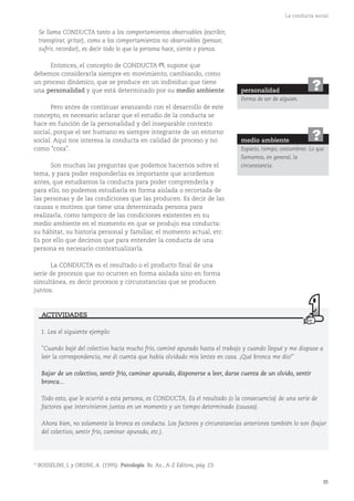 35
La conducta social
Se llama CONDUCTA tanto a los comportamientos observables (escribir,
transpirar, gritar), como a los comportamientos no observables (pensar,
sufrir, recordar), es decir todo lo que la persona hace, siente o piensa.
Entonces, el concepto de CONDUCTA (7), supone que
debemos considerarla siempre en movimiento, cambiando, como
un proceso dinámico, que se produce en un individuo que tiene
una personalidad y que está determinado por su medio ambiente.
Pero antes de continuar avanzando con el desarrollo de este
concepto, es necesario aclarar que el estudio de la conducta se
hace en función de la personalidad y del inseparable contexto
social, porque el ser humano es siempre integrante de un entorno
social. Aquí nos interesa la conducta en calidad de proceso y no
como "cosa".
Son muchas las preguntas que podemos hacernos sobre el
tema, y para poder responderlas es importante que acordemos
antes, que estudiamos la conducta para poder comprenderla y
para ello, no podemos estudiarla en forma aislada o recortada de
las personas y de las condiciones que las producen. Es decir de las
causas o motivos que tiene una determinada persona para
realizarla, como tampoco de las condiciones existentes en su
medio ambiente en el momento en que se produjo esa conducta:
su hábitat, su historia personal y familiar, el momento actual, etc.
Es por ello que decimos que para entender la conducta de una
persona es necesario contextualizarla.
La CONDUCTA es el resultado o el producto final de una
serie de procesos que no ocurren en forma aislada sino en forma
simultánea, es decir procesos y circunstancias que se producen
juntos.
1. Lea el siguiente ejemplo:
"Cuando bajé del colectivo hacía mucho frío, caminé apurado hasta el trabajo y cuando llegué y me dispuse a
leer la correspondencia, me di cuenta que había olvidado mis lentes en casa. ¡Qué bronca me dio!"
Bajar de un colectivo, sentir frío, caminar apurado, disponerse a leer, darse cuenta de un olvido, sentir
bronca...
Todo esto, que le ocurrió a esta persona, es CONDUCTA. Es el resultado (o la consecuencia) de una serie de
factores que intervinieron juntos en un momento y un tiempo determinado (causas).
Ahora bien, no solamente la bronca es conducta. Los factores y circunstancias anteriores también lo son (bajar
del colectivo, sentir frío, caminar apurado, etc.).
ACTIVIDADES
personalidad
Forma de ser de alguien.
?
medio ambiente
Espacio, tiempo, costumbres. Lo que
llamamos, en general, la
circunstancia.
?
(7)
BOSSELINI, L y ORSINI, A. (1995). Psicología. Bs. As., A-Z Editora, pág. 23.
 