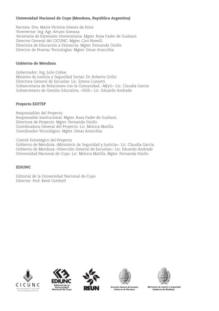Universidad Nacional de Cuyo (Mendoza, República Argentina)
Rectora: Dra. María Victoria Gómez de Erice
Vicerrector: Ing. Agr. Arturo Somoza
Secretaria de Extensión Universitaria: Mgter. Rosa Fader de Guiñazú
Director General del CICUNC: Mgter. Ciro Novelli
Directora de Educación a Distancia: Mgter. Fernanda Ozollo
Director de Nuevas Tecnologías: Mgter. Omar Arancibia
Gobierno de Mendoza
Gobernador: Ing. Julio Cobos
Ministro de Justicia y Seguridad Social: Dr. Roberto Grillo
Directora General de Escuelas: Lic. Emma Cunietti
Subsecretaria de Relaciones con la Comunidad, –MJyS–: Lic. Claudia García
Subsecretario de Gestión Educativa, –DGE–: Lic. Eduardo Andrade
Proyecto EDITEP
Responsables del Proyecto
Responsable Institucional: Mgter. Rosa Fader de Guiñazú
Directora de Proyecto: Mgter. Fernanda Ozollo
Coordinadora General del Proyecto: Lic. Mónica Matilla
Coordinador Tecnológico: Mgter. Omar Arancibia
Comité Estratégico del Proyecto
Gobierno de Mendoza –Ministerio de Seguridad y Justicia–: Lic. Claudia García
Gobierno de Mendoza –Dirección General de Escuelas–: Lic. Eduardo Andrade
Universidad Nacional de Cuyo: Lic. Mónica Matilla, Mgter. Fernanda Ozollo
EDIUNC
Editorial de la Universidad Nacional de Cuyo
Director: Prof. René Gotthelf
 