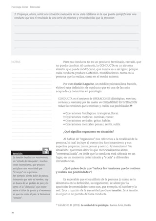 36
Psicología Social - Polimodal
Pero esa conducta no es un producto terminado, cerrado, que
no pueda cambiar. Al contrario, la CONDUCTA es un sistema
abierto, que puede modificarse, que nunca va a ser igual, porque
cada conducta produce CAMBIOS, modificaciones, tanto en la
persona que la realiza, como en el medio externo.
Por esto Daniel Lagache, un médico psicoanalista francés,
elaboró una definición de conducta que es una de las más
aceptadas y conocidas en psicología:
CONDUCTA es el conjunto de OPERACIONES (fisiológicas, motrices,
verbales y mentales) por las cuales un ORGANISMO EN SITUACIÓN
reduce las tensiones que lo motivan y realiza sus posibilidades.(8)
• Operaciones fisiológicas: transpirar, llorar.
• Operaciones motoras: caminar, comer.
• Operaciones verbales: gritar, hablar.
• Operaciones mentales: pensar, sentir, sufrir.
¿Qué significa organismo en situación?
Al hablar de "organismo" nos referimos a la totalidad de la
persona, lo cual incluye al cuerpo (su funcionamiento y sus
aspectos psíquicos, como pensar y sentir). Al mencionar "en
situación", queremos decir lo que mencionábamos antes:
"contextualizada", es decir que la conducta está ubicada en un
lugar, en un momento determinado y "atada" a diferentes
circunstancias.
¿Qué quiere decir que "reduce las tensiones que lo motivan
y realiza sus posibilidades"?
Es esperable que el equilibrio de la persona (o como se lo
denomina en la definición, su organismo), se altere por la
aparición de necesidades como son, por ejemplo, el hambre y la
sed. Esta irrupción de la necesidad produce tensión. Esta tensión
es el punto de partida de toda conducta.
2. Proponga, ahora, usted una situación cualquiera de su vida cotidiana en la que pueda ejemplificarse una
conducta que sea el resultado de una serie de procesos y circunstancias que la provocan:
...........................................................................................................................................................................
...........................................................................................................................................................................
...........................................................................................................................................................................
...........................................................................................................................................................................
(8)
LAGACHE, D. (1959). La unidad de la psicología. Buenos Aires, Paidós.
tensión
La tensión implica un movimiento,
un "estado de búsqueda", muchas
veces inconsciente, que procura
satisfacer una necesidad que
"irrumpe" en la persona.
Por ejemplo: siento dolor de panza,
interpreto que esto es hambre, voy
en busca de un pedazo de pan y lo
como. A la "distancia" que existe
entre el dolor de panza y el momento
en que me como el pan, le llamamos
"tensión".
?
NOTAS
……………………………………….
……………………………………….
……………………………………….
……………………………………….
……………………………………….
……………………………………….
……………………………………….
……………………………………….
……………………………………….
……………………………………….
……………………………………….
……………………………………….
……………………………………….
……………………………………….
……………………………………….
……………………………………….
……………………………………….
……………………………………….
……………………………………….
……………………………………….
 