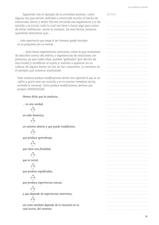 39
La conducta social
Siguiendo con el ejemplo de la actividad anterior: como
alguna vez que estuve resfriado y estornudé mucho, el hecho de
estornudar ahora y sentir frío me recuerda esa experiencia y le da
sentido a la actual, todo lo cual me lleva a hacer algo para tratar
de evitar resfriarme: cerrar la ventana. De esta forma, estamos
queriendo demostrar que....
... toda experiencia que tenga el ser humano queda inscripta
en su psiquismo (en su mente)...
... sean éstas experiencias concretas, como la que acabamos
de describir acerca del resfrío, o experiencias de relaciones con
personas, ya que todas ellas, quedan "grabadas" (por decirlo de
otro modo) y modifican al sujeto y vuelven a aparecer en su
cabeza, de alguna forma tal vez no tan consciente. Lo veremos en
el ejemplo que estamos analizando:
Toda conducta produce modificaciones dentro mío (aprendí lo que es un
resfrío y quiero esta vez evitarlo) y en mi entorno inmediato (actúo,
cerrando la ventana). Como produce modificaciones, decimos que
produce APRENDIZAJE.
Hemos dicho que la conducta...
... es una unidad,
un todo dinámico,
un sistema abierto y que puede modificarse,
que produce aprendizaje,
que tiene una finalidad,
que es social,
que produce significados,
que produce experiencias nuevas
y que depende de experiencias anteriores,
así como también depende de la situación en la
cual ocurre, del contexto.
NOTAS
……………………………………….
……………………………………….
……………………………………….
……………………………………….
……………………………………….
……………………………………….
……………………………………….
……………………………………….
……………………………………….
……………………………………….
……………………………………….
……………………………………….
……………………………………….
……………………………………….
……………………………………….
……………………………………….
……………………………………….
……………………………………….
……………………………………….
……………………………………….
……………………………………….
……………………………………….
……………………………………….
……………………………………….
……………………………………….
……………………………………….
……………………………………….
……………………………………….
……………………………………….
……………………………………….
……………………………………….
……………………………………….
……………………………………….
……………………………………….
……………………………………….
……………………………………….
……………………………………….
……………………………………….
……………………………………….
……………………………………….
……………………………………….
……………………………………….
……………………………………….
……………………………………….
……………………………………….
……………………………………….
……………………………………….
……………………………………….
……………………………………….
……………………………………….
……………………………………….
 