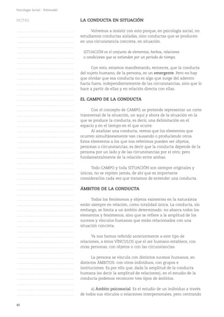 40
Psicología Social - Polimodal
LA CONDUCTA EN SITUACIÓN
Volvemos a insistir con esto porque, en psicología social, no
estudiamos conductas aisladas, sino conductas que se producen
en una circunstancia concreta, en situación.
SITUACIÓN es el conjunto de elementos, hechos, relaciones
o condiciones que se extienden por un período de tiempo.
Con esto, estamos manifestando, entonces, que la conducta
del sujeto humano, de la persona, es un emergente. Pero no hay
que olvidar que esa conducta no es algo que surge del adentro
hacia fuera, independientemente de las circunstancias, sino que lo
hace a partir de ellas y en relación directa con ellas.
EL CAMPO DE LA CONDUCTA
Con el concepto de CAMPO, se pretende representar un corte
transversal de la situación, un aquí y ahora de la situación en la
que se produce la conducta, es decir, una delimitación en el
espacio y en el tiempo en el que ocurre.
Al analizar una conducta, vemos que los elementos que
ocurren simultáneamente van causando o produciendo otros.
Estos elementos a los que nos referimos pueden ser objetos,
personas o circunstancias, es decir que la conducta depende de la
persona por un lado y de las circunstancias por el otro; pero
fundamentalmente de la relación entre ambas.
Todo CAMPO y toda SITUACIÓN son siempre originales y
únicas, no se repiten jamás, de ahí que es importante
considerarlos cada vez que tratamos de entender una conducta.
ÁMBITOS DE LA CONDUCTA
Todos los fenómenos y objetos existentes en la naturaleza
están siempre en relación, como totalidad única. La conducta, sin
embargo, se limita a un ámbito determinado: no abarca todos los
elementos y fenómenos, sino que se refiere a la amplitud de los
sucesos y vínculos humanos que están relacionados con una
situación concreta.
Ya nos hemos referido anteriormente a este tipo de
relaciones, a éstos VÍNCULOS que el ser humano establece, con
otras personas, con objetos o con las circunstancias.
La persona se vincula con distintos sucesos humanos, en
distintos ÁMBITOS: con otros individuos, con grupos e
instituciones. Es por ello que, dada la amplitud de la conducta
humana (es decir la amplitud de relaciones), en el estudio de la
conducta podemos reconocer tres tipos de ámbitos:
a) Ámbito psicosocial. Es el estudio de un individuo a través
de todos sus vínculos o relaciones interpersonales, pero centrando
NOTAS
……………………………………….
……………………………………….
……………………………………….
……………………………………….
……………………………………….
……………………………………….
……………………………………….
……………………………………….
……………………………………….
……………………………………….
……………………………………….
……………………………………….
……………………………………….
……………………………………….
……………………………………….
……………………………………….
……………………………………….
……………………………………….
……………………………………….
……………………………………….
……………………………………….
……………………………………….
……………………………………….
……………………………………….
……………………………………….
……………………………………….
……………………………………….
……………………………………….
……………………………………….
……………………………………….
……………………………………….
……………………………………….
……………………………………….
……………………………………….
……………………………………….
……………………………………….
……………………………………….
……………………………………….
……………………………………….
……………………………………….
……………………………………….
……………………………………….
……………………………………….
……………………………………….
……………………………………….
……………………………………….
……………………………………….
……………………………………….
……………………………………….
……………………………………….
……………………………………….
 