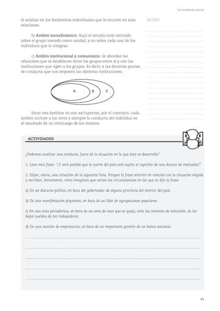 41
La conducta social
el análisis en los fenómenos individuales que le ocurren en esas
relaciones.
b) Ámbito sociodinámico. Aquí el estudio está centrado
sobre el grupo tomado como unidad, y no sobre cada uno de los
individuos que lo integran.
c) Ámbito institucional y comunitario. Se abordan las
relaciones que se establecen entre los grupos entre sí y con las
instituciones que rigen a los grupos. Es decir, a las distintas pautas
de conducta que nos imponen las distintas instituciones.
Estos tres ámbitos no son excluyentes, por el contrario, cada
ámbito incluye a los otros y siempre la conducta del individuo es
el resultado de un interjuego de los mismos.
A B C
¿Podemos analizar una conducta, fuera de la situación en la que ésta se desarrolla?
1. Lean esta frase: "¡Y será posible que la suerte del país esté sujeta al capricho de una docena de malvados!"
2. Elijan, ahora, una situación de la siguiente lista. Pongan la frase anterior en relación con la situación elegida
y escriban, brevemente, cómo imaginan que serían las circunstancias en las que se dijo la frase:
a) En un discurso político, en boca del gobernador de alguna provincia del interior del país.
b) En una manifestación piquetera, en boca de un líder de agrupaciones populares.
c) En una nota periodística, en boca de un ama de casa que se queja, ante las cámaras de televisión, de los
bajos sueldos de los trabajadores.
d) En una reunión de empresarios, en boca de un importante gerente de un banco nacional.
...........................................................................................................................................................................
...........................................................................................................................................................................
...........................................................................................................................................................................
...........................................................................................................................................................................
...........................................................................................................................................................................
ACTIVIDADES
NOTAS
……………………………………….
……………………………………….
……………………………………….
……………………………………….
……………………………………….
……………………………………….
……………………………………….
……………………………………….
……………………………………….
……………………………………….
……………………………………….
……………………………………….
……………………………………….
……………………………………….
……………………………………….
……………………………………….
……………………………………….
……………………………………….
 