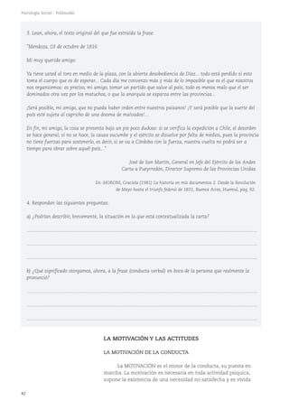 42
Psicología Social - Polimodal
3. Lean, ahora, el texto original del que fue extraída la frase:
"Mendoza, 03 de octubre de 1816
Mi muy querido amigo:
Ya tiene usted al toro en medio de la plaza, con la abierta desobediencia de Díaz... todo está perdido si esto
toma el cuerpo que es de esperar... Cada día me convenzo más y más de lo imposible que es el que nosotros
nos organicemos: es preciso, mi amigo, tomar un partido que salve al país; todo es menos malo que el ser
dominados otra vez por los matuchos, o que la anarquía se esparza entre las provincias...
¡Será posible, mi amigo, que no pueda haber orden entre nuestros paisanos! ¡Y será posible que la suerte del
país esté sujeta al capricho de una docena de malvados!...
En fin, mi amigo, la cosa se presenta bajo un pie poco dudoso: si se verifica la expedición a Chile, el desorden
se hace general; si no se hace, la causa sucumbe y el ejército se disuelve por falta de medios, pues la provincia
no tiene fuerzas para sostenerlo, es decir, si se va a Córdoba con la fuerza, nuestra vuelta no podrá ser a
tiempo para obrar sobre aquél país..."
José de San Martín, General en Jefe del Ejército de los Andes
Carta a Pueyrredón, Director Supremo de las Provincias Unidas
En: MORONI, Graciela (1981) La historia en mis documentos 2. Desde la Revolución
de Mayo hasta el triunfo federal de 1831, Buenos Aires, Huemul, pág. 92.
4. Respondan las siguientes preguntas:
a) ¿Podrían describir, brevemente, la situación en la que está contextualizada la carta?
...........................................................................................................................................................................
...........................................................................................................................................................................
...........................................................................................................................................................................
b) ¿Qué significado otorgamos, ahora, a la frase (conducta verbal) en boca de la persona que realmente la
pronunció?
...........................................................................................................................................................................
...........................................................................................................................................................................
...........................................................................................................................................................................
LA MOTIVACIÓN Y LAS ACTITUDES
LA MOTIVACIÓN DE LA CONDUCTA
La MOTIVACIÓN es el motor de la conducta, su puesta en
marcha. La motivación es necesaria en toda actividad psíquica,
supone la existencia de una necesidad no satisfecha y es vivida
 