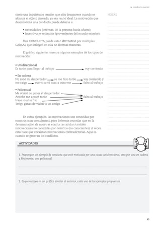 43
La conducta social
• Unidireccional
Es tarde para llegar al trabajo voy corriendo
• En cadena
No sonó mi despertador se me hizo tarde voy corriendo y
me caigo vuelvo a mi casa a curarme falto al trabajo
• Policasual
Me olvidé de poner el despertador
Anoche me acosté tarde falto al trabajo
Hace mucho frío
Tengo ganas de visitar a un amigo
1. Propongan un ejemplo de conducta que esté motivada por una causa unidireccional, otra por una en cadena
y finalmente, una policausal.
...........................................................................................................................................................................
...........................................................................................................................................................................
2. Esquematicen en un gráfico similar al anterior, cada uno de los ejemplos propuestos.
ACTIVIDADES
como una inquietud o tensión que sólo desaparece cuando se
alcanza el objeto deseado, ya sea real o ideal. La motivación que
desencadena una conducta puede deberse a:
• necesidades (internas, de la persona hacia afuera);
• incentivos o estímulos (provenientes del mundo exterior).
Una CONDUCTA puede estar MOTIVADA por múltiples
CAUSAS que influyen en ella de diversas maneras.
El gráfico siguiente muestra algunos ejemplos de los tipos de
motivación:
En estos ejemplos, las motivaciones son conocidas por
nosotros (son conscientes), pero debemos recordar que en la
determinación de nuestras conductas actúan también
motivaciones no conocidas por nosotros (no conscientes). A veces
esto hace que coexistan motivaciones contradictorias. Aquí es
cuando se generan los conflictos.
NOTAS
……………………………………….
……………………………………….
……………………………………….
……………………………………….
……………………………………….
……………………………………….
……………………………………….
……………………………………….
……………………………………….
……………………………………….
……………………………………….
……………………………………….
……………………………………….
……………………………………….
……………………………………….
……………………………………….
……………………………………….
……………………………………….
……………………………………….
……………………………………….
……………………………………….
……………………………………….
……………………………………….
……………………………………….
……………………………………….
……………………………………….
……………………………………….
……………………………………….
……………………………………….
 