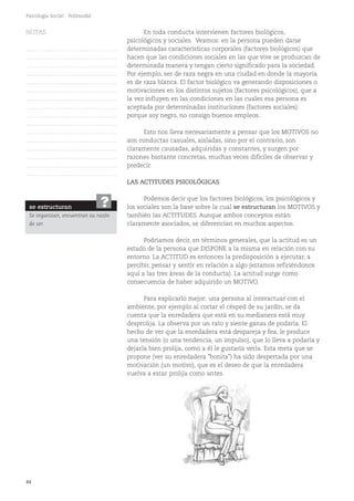 44
Psicología Social - Polimodal
LAS ACTITUDES PSICOLÓGICAS
Podemos decir que los factores biológicos, los psicológicos y
los sociales son la base sobre la cual se estructuran los MOTIVOS y
también las ACTITUDES. Aunque ambos conceptos están
claramente asociados, se diferencian en muchos aspectos.
Podríamos decir, en términos generales, que la actitud es un
estado de la persona que DISPONE a la misma en relación con su
entorno. La ACTITUD es entonces la predisposición a ejecutar, a
percibir, pensar y sentir en relación a algo (estamos refiriéndonos
aquí a las tres áreas de la conducta). La actitud surge como
consecuencia de haber adquirido un MOTIVO.
Para explicarlo mejor: una persona al interactuar con el
ambiente, por ejemplo al cortar el césped de su jardín, se da
cuenta que la enredadera que está en su medianera está muy
desprolija. La observa por un rato y siente ganas de podarla. El
hecho de ver que la enredadera está despareja y fea, le produce
una tensión (o una tendencia, un impulso), que lo lleva a podarla y
dejarla bien prolija, como a él le gustaría verla. Esta meta que se
propone (ver su enredadera "bonita") ha sido despertada por una
motivación (un motivo), que es el deseo de que la enredadera
vuelva a estar prolija como antes.
En toda conducta intervienen factores biológicos,
psicológicos y sociales. Veamos: en la persona pueden darse
determinadas características corporales (factores biológicos) que
hacen que las condiciones sociales en las que vive se produzcan de
determinada manera y tengan cierto significado para la sociedad.
Por ejemplo, ser de raza negra en una ciudad en donde la mayoría
es de raza blanca. El factor biológico va generando disposiciones o
motivaciones en los distintos sujetos (factores psicológicos), que a
la vez influyen en las condiciones en las cuales esa persona es
aceptada por determinadas instituciones (factores sociales):
porque soy negro, no consigo buenos empleos.
Esto nos lleva necesariamente a pensar que los MOTIVOS no
son conductas casuales, aisladas, sino por el contrario, son
claramente causadas, adquiridas y constantes, y surgen por
razones bastante concretas, muchas veces difíciles de observar y
predecir.
se estructuran
Se organizan, encuentran su razón
de ser.
?
NOTAS
……………………………………….
……………………………………….
……………………………………….
……………………………………….
……………………………………….
……………………………………….
……………………………………….
……………………………………….
……………………………………….
……………………………………….
……………………………………….
……………………………………….
……………………………………….
……………………………………….
……………………………………….
……………………………………….
 