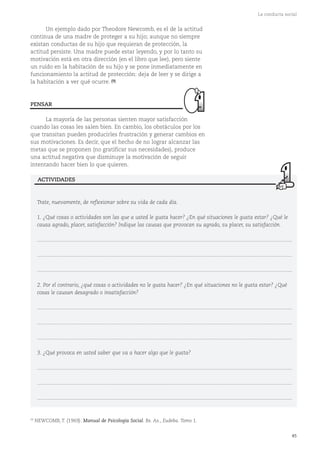 45
La conducta social
Un ejemplo dado por Theodore Newcomb, es el de la actitud
continua de una madre de proteger a su hijo; aunque no siempre
existan conductas de su hijo que requieran de protección, la
actitud persiste. Una madre puede estar leyendo, y por lo tanto su
motivación está en otra dirección (en el libro que lee), pero siente
un ruido en la habitación de su hijo y se pone inmediatamente en
funcionamiento la actitud de protección: deja de leer y se dirige a
la habitación a ver qué ocurre. (9)
La mayoría de las personas sienten mayor satisfacción
cuando las cosas les salen bien. En cambio, los obstáculos por los
que transitan pueden producirles frustración y generar cambios en
sus motivaciones. Es decir, que el hecho de no lograr alcanzar las
metas que se proponen (no gratificar sus necesidades), produce
una actitud negativa que disminuye la motivación de seguir
intentando hacer bien lo que quieren.
PENSAR
Trate, nuevamente, de reflexionar sobre su vida de cada día.
1. ¿Qué cosas o actividades son las que a usted le gusta hacer? ¿En qué situaciones le gusta estar? ¿Qué le
causa agrado, placer, satisfacción? Indique las causas que provocan su agrado, su placer, su satisfacción.
...........................................................................................................................................................................
...........................................................................................................................................................................
...........................................................................................................................................................................
2. Por el contrario, ¿qué cosas o actividades no le gusta hacer? ¿En qué situaciones no le gusta estar? ¿Qué
cosas le causan desagrado o insatisfacción?
...........................................................................................................................................................................
...........................................................................................................................................................................
...........................................................................................................................................................................
3. ¿Qué provoca en usted saber que va a hacer algo que le gusta?
...........................................................................................................................................................................
...........................................................................................................................................................................
...........................................................................................................................................................................
ACTIVIDADES
(9)
NEWCOMB, T. (1969). Manual de Psicología Social. Bs. As., Eudeba. Tomo 1.
 