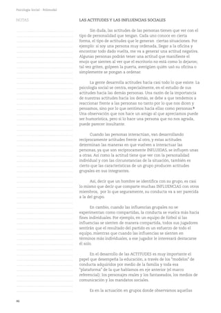 46
Psicología Social - Polimodal
LAS ACTITUDES Y LAS INFLUENCIAS SOCIALES
Sin duda, las actitudes de las personas tienen que ver con el
tipo de personalidad que tengan. Cada uno conoce en cierta
forma, el tipo de actitudes que le generan ciertas situaciones. Por
ejemplo: si soy una persona muy ordenada, llegar a la oficina y
encontrar todo dado vuelta, me va a generar una actitud negativa.
Algunas personas podrán tener una actitud que manifieste el
enojo que sienten al ver que el escritorio no está como lo dejaron;
tal vez griten, golpeen la puerta, averigüen quién usó su oficina o
simplemente se pongan a ordenar.
La gente desarrolla actitudes hacia casi todo lo que existe. La
psicología social se centra, especialmente, en el estudio de sus
actitudes hacia las demás personas. Una razón de la importancia
de nuestras actitudes hacia los demás, se debe a que tendemos a
reaccionar frente a las personas no tanto por lo que nos dicen y
pensamos, sino por lo que sentimos hacia ellas como personas.9
Una observación que nos hace un amigo al que apreciamos puede
ser humorística, pero si lo hace una persona que no nos agrada,
puede parecer insultante.
Cuando las personas interactúan, van desarrollando
recíprocamente actitudes frente al otro, y estas actitudes
determinan las maneras en que vuelven a interactuar las
personas, ya que son recíprocamente INFLUIDAS, se influyen unas
a otras. Así como la actitud tiene que ver con la personalidad
individual y con las circunstancias de la situación, también es
cierto que las características de un grupo producen actitudes
grupales en sus integrantes.
Así, decir que un hombre se identifica con su grupo, es casi
lo mismo que decir que comparte muchas INFLUENCIAS con otros
miembros, por lo que seguramente, su conducta va a ser parecida
a la del grupo.
En cambio, cuando las influencias grupales no se
experimentan como compartidas, la conducta se vuelca más hacia
fines individuales. Por ejemplo, en un equipo de fútbol si las
influencias se sienten de manera compartida, todos sus jugadores
sentirán que el resultado del partido es un esfuerzo de todo el
equipo, mientras que cuando las influencias se sienten en
términos más individuales, a ese jugador le interesará destacarse
él solo.
En el desarrollo de las ACTITUDES es muy importante el
papel que desempeña la educación, a través de los "modelos" de
conducta adquiridos por medio de la familia y toda esa
“plataforma” de la que hablamos en eje anterior (el marco
referencial): los personajes reales y los fantaseados, los medios de
comunicación y los mandatos sociales.
Es en la actuación en grupos donde observamos aquellas
NOTAS
……………………………………….
……………………………………….
……………………………………….
……………………………………….
……………………………………….
……………………………………….
……………………………………….
……………………………………….
……………………………………….
……………………………………….
……………………………………….
……………………………………….
……………………………………….
……………………………………….
……………………………………….
……………………………………….
……………………………………….
……………………………………….
……………………………………….
……………………………………….
……………………………………….
……………………………………….
……………………………………….
……………………………………….
……………………………………….
……………………………………….
……………………………………….
……………………………………….
……………………………………….
……………………………………….
……………………………………….
……………………………………….
……………………………………….
……………………………………….
……………………………………….
……………………………………….
……………………………………….
……………………………………….
……………………………………….
……………………………………….
……………………………………….
……………………………………….
……………………………………….
……………………………………….
……………………………………….
……………………………………….
……………………………………….
……………………………………….
……………………………………….
……………………………………….
……………………………………….
 