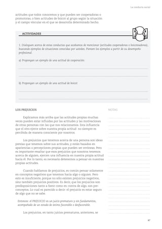 47
La conducta social
1. Dialoguen acerca de estas conductas que acabamos de mencionar (actitudes cooperadoras o boicoteadoras),
buscando ejemplos de situaciones conocidas por ustedes. Piensen los ejemplos a partir de su desempeño
profesional.
a) Propongan un ejemplo de una actitud de cooperación:
...........................................................................................................................................................................
...........................................................................................................................................................................
b) Propongan un ejemplo de una actitud de boicot
...........................................................................................................................................................................
...........................................................................................................................................................................
ACTIVIDADES
actitudes que todos conocemos y que pueden ser cooperadoras o
promotoras, o bien actitudes de boicot al grupo según la situación
y el campo vincular en el que se desarrolla determinado hecho.
LOS PREJUICIOS
Explicamos más arriba que las actitudes propias muchas
veces pueden estar influidas por las actitudes y las motivaciones
de otras personas con las que nos relacionamos. Esta influencia
que el otro ejerce sobre nuestra propia actitud no siempre es
percibida de manera consciente por nosotros.
Los prejuicios que tenemos acerca de una persona son ideas
previas que tenemos sobre sus actitudes, y están basados en
apariencias o percepciones propias que pueden ser erróneas. Pero
es importante resaltar que esos prejuicios que nosotros tenemos
acerca de alguien, ejercen una influencia en nuestra propia actitud
hacia él. Por lo tanto, es necesario detenernos a pensar en nuestras
propias actitudes.
Cuando hablamos de prejuicios, es común pensar solamente
en conceptos negativos que tenemos hacia algo o alguien. Pero
esto es insuficiente, porque no sólo existen prejuicios negativos,
sino también prejuicios positivos. Es decir, que los prejuicios son
predisposiciones tanto a favor como en contra de algo, son pre-
conceptos. Lo cual es parecido a decir: el prejuicio es estar seguro
de algo que no se sabe.
Entonces: el PREJUICIO es un juicio prematuro y sin fundamentos,
acompañado de un estado de ánimo favorable o desfavorable.
Los prejuicios, en tanto juicios prematuros, anteriores, se
NOTAS
……………………………………….
……………………………………….
……………………………………….
……………………………………….
……………………………………….
……………………………………….
……………………………………….
……………………………………….
……………………………………….
……………………………………….
……………………………………….
……………………………………….
……………………………………….
……………………………………….
……………………………………….
……………………………………….
……………………………………….
……………………………………….
……………………………………….
……………………………………….
……………………………………….
……………………………………….
……………………………………….
……………………………………….
……………………………………….
……………………………………….
 