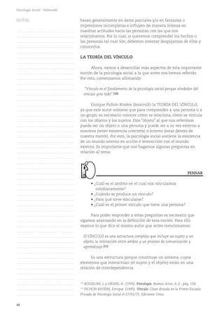 48
Psicología Social - Polimodal
basan generalmente en datos parciales y/o en fantasías o
impresiones incompletas e influyen de manera intensa en
nuestras actitudes hacia las personas con las que nos
relacionamos. Por lo cual, si queremos comprender los hechos o
las personas tal cual son, debemos intentar despojarnos de ellos y
conocerlos.
LA TEORÍA DEL VÍNCULO
Ahora, vamos a desarrollar más aspectos de esta importante
noción de la psicología social a la que antes nos hemos referido.
Por esto, comenzamos afirmando:
"Vínculo es el fundamento de la psicología social porque alrededor del
vínculo gira todo".(10)
Enrique Pichon Rivière desarrolló la TEORÍA DEL VÍNCULO,
ya que este autor sostiene que para comprender a una persona o a
un grupo, es necesario conocer cómo se relaciona, cómo se vincula
con los objetos y los sujetos. Este "objeto" al que nos referimos
puede ser un objeto o una persona y puede ser a su vez externo a
nosotros (tener existencia concreta) o interno (estar dentro de
nuestra mente). Por esto, la psicología social sostiene la existencia
de un mundo interno en acción e interacción con el mundo
externo. Es importante que nos hagamos algunas preguntas en
relación al tema:
• ¿Cuál es el ámbito en el cual nos vinculamos
cotidianamente?
• ¿Cuándo se produce un vínculo?
• ¿Para qué sirve vincularse?
• ¿Cuál es el primer vínculo que tiene una persona?
Para poder responder a estas preguntas es necesario que
sigamos avanzando en la definición de esta noción. Para ello
veamos lo que dice el mismo autor que antes mencionamos:
El VÍNCULO es una estructura compleja que incluye un sujeto y un
objeto, la interacción entre ambos y un proceso de comunicación y
aprendizaje.(11)
Es una estructura porque constituye un sistema, cuyos
elementos que interactúan (el sujeto y el objeto) están en una
relación de interdependencia.
PENSAR
(10)
BOSSELINI, L y ORSINI, A. (1995). Psicología. Buenos Aires, A-Z , pág. 156.
(11)
PICHON RIVIÈRE, Enrique. (1995). Vínculo. Clase dictada en la Primer Escuela
Privada de Psicología Social el 27/05/75. Ediciones Cinco.
NOTAS
……………………………………….
……………………………………….
……………………………………….
……………………………………….
……………………………………….
……………………………………….
……………………………………….
……………………………………….
……………………………………….
……………………………………….
……………………………………….
……………………………………….
……………………………………….
……………………………………….
……………………………………….
……………………………………….
……………………………………….
……………………………………….
……………………………………….
……………………………………….
……………………………………….
……………………………………….
……………………………………….
……………………………………….
……………………………………….
……………………………………….
……………………………………….
……………………………………….
……………………………………….
……………………………………….
……………………………………….
……………………………………….
……………………………………….
……………………………………….
……………………………………….
……………………………………….
……………………………………….
……………………………………….
……………………………………….
……………………………………….
……………………………………….
……………………………………….
……………………………………….
……………………………………….
……………………………………….
……………………………………….
……………………………………….
……………………………………….
……………………………………….
……………………………………….
……………………………………….
 