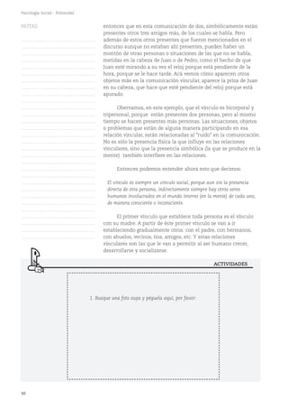 50
Psicología Social - Polimodal
entonces que en esta comunicación de dos, simbólicamente están
presentes otros tres amigos más, de los cuales se habla. Pero
además de estos otros presentes que fueron mencionados en el
discurso aunque no estaban ahí presentes, pueden haber un
montón de otras personas o situaciones de las que no se habla,
metidas en la cabeza de Juan o de Pedro, como el hecho de que
Juan esté mirando a su vez el reloj porque está pendiente de la
hora, porque se le hace tarde. Acá vemos cómo aparecen otros
objetos más en la comunicación vincular, aparece la prisa de Juan
en su cabeza, que hace que esté pendiente del reloj porque está
apurado.
Obervamos, en este ejemplo, que el vínculo es bicorporal y
tripersonal, porque están presentes dos personas, pero al mismo
tiempo se hacen presentes más personas. Las situaciones, objetos
o problemas que están de alguna manera participando en esa
relación vincular, están relacionadas al "ruido" en la comunicación.
No es sólo la presencia física la que influye en las relaciones
vinculares, sino que la presencia simbólica (la que se produce en la
mente) también interfiere en las relaciones.
Entonces podemos entender ahora esto que decimos:
El vínculo es siempre un vínculo social, porque aun sin la presencia
directa de otra persona, indirectamente siempre hay otros seres
humanos involucrados en el mundo interno (en la mente) de cada uno,
de manera consciente o inconsciente.
El primer vínculo que establece toda persona es el vínculo
con su madre. A partir de éste primer vínculo se van a ir
estableciendo gradualmente otros: con el padre, con hermanos,
con abuelos, vecinos, tíos, amigos, etc. Y estas relaciones
vinculares son las que le van a permitir al ser humano crecer,
desarrollarse y socializarse.
ACTIVIDADES
NOTAS
……………………………………….
……………………………………….
……………………………………….
……………………………………….
……………………………………….
……………………………………….
……………………………………….
……………………………………….
……………………………………….
……………………………………….
……………………………………….
……………………………………….
……………………………………….
……………………………………….
……………………………………….
……………………………………….
……………………………………….
……………………………………….
……………………………………….
……………………………………….
……………………………………….
……………………………………….
……………………………………….
……………………………………….
……………………………………….
……………………………………….
……………………………………….
……………………………………….
……………………………………….
……………………………………….
1. Busque una foto suya y péguela aquí, por favor:
 