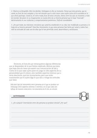 51
La conducta social
2. Observe su fotografía. Mire los detalles. Deténgase en ella un momento. Piense que esta persona, que es
usted, es fruto de una compleja y rica red vincular que lo visto crecer como sujeto activo de la sociedad en la
que ahora participa. Usted es, en cierto modo, fruto de estos vínculos. Ahora cierre los ojos un instantes y trate
de recordar (de poner en su imaginación) un suceso feliz de su historia personal que lo haya "marcado"
decisivamente en sus conductas y comportamientos posteriores. Disfrute recordándolo.
3. ¿De qué modo, las relaciones vinculares que usted ha establecido en su vida, han modificado su persona a lo
largo de su historia personal? Describa, brevemente, lo que estas personas han hecho por usted y cuáles han
sido las actitudes de cada una de ellas que le han permitido crecer, desarrollarse y socializarse.
...........................................................................................................................................................................
...........................................................................................................................................................................
...........................................................................................................................................................................
...........................................................................................................................................................................
...........................................................................................................................................................................
...........................................................................................................................................................................
Entonces, es hora de que remarquemos algunas diferencias
que se desprenden de lo que hemos explicado: dijimos que para
que haya vínculo tiene que existir una comunicación de ida y
vuelta en la que cada sujeto pone en juego no sólo aspectos de su
personalidad que él conoce, sino también aspectos internos que a
veces desconoce, que son inconscientes, pero que están
ocasionando que el sujeto diga lo que dice, o tenga las actitudes
que tiene.
Sólo éste tipo de intercambio entre personas en el que se produce un
interjuego entre aspectos externos e internos y en el que cada uno
influye de manera consciente o no consciente en el otro, es vínculo.
1. ¿En cualquier interrelación entre dos personas se produce vínculo? ¿Por qué?
...........................................................................................................................................................................
...........................................................................................................................................................................
...........................................................................................................................................................................
...........................................................................................................................................................................
...........................................................................................................................................................................
ACTIVIDADES
 