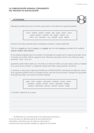 53
La conducta social
LA COMUNICACIÓN HUMANA, FUNDAMENTO
DEL PROCESO DE SOCIALIZACIÓN
Al referirnos a la comunicación en las relaciones humanas y
en los vínculos, en distintas partes de este desarrollo de
contenidos, sostuvimos que en todas las relaciones la
comunicación está presente siempre en alguna de sus formas.
Supongan que deben decir qué es una silla y, para hacerlo, se les ofrecen las siguientes palabras:
reunir - madera - hombre - mueble - tapa - patas - sentar - cuatro
asiento -plástico - material - dos - apoyar - soporte - pie
comer - uno - descansar - tres - respaldo - metal - objetos
Entonces, entre todos, pensando juntos y dialogando, acuerdan la siguiente definición:
"Silla es un mueble que tiene un asiento y un respaldo, que sirve para sentarse, que puede ser de cualquier
material: madera, metal, plástico".
De las palabras propuestas para la actividad, las subrayadas son aquellas que se ocuparon para poder armar
el concepto que se pidió. Además, agregaron otras, libremente, para poder construir una oración que tenga
sentido (es - tiene - sirve, etc.).
Igualmente, podría haberse dicho que: "Una silla es un objeto de madera, con cuatro patas, asiento y respaldar
en el cual se sienta el hombre" y la definición hubiese sido válida, aunque distinta a la primera.
1. Reúnanse en cada grupo y digan qué entienden por COMUNICACIÓN, construyendo esa definición a partir
de las siguientes palabras (como en el ejemplo anterior, usen sólo las que necesiten y agreguen las que puedan
hacer falta para lograr una oración con sentido completo).
gesto - canal - receptor - interacción - resultado - vínculo - común -
fenómeno - símbolo - hombre - emisor - significado - diálogo -
palabra - transmisión - persona - contacto - proceso - código
2. Escriban la definición de su grupo.
...........................................................................................................................................................................
...........................................................................................................................................................................
...........................................................................................................................................................................
...........................................................................................................................................................................
ACTIVIDADES
 
