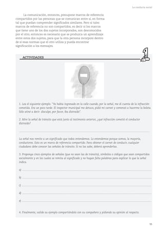 55
La conducta social
La comunicación, entonces, presupone marcos de referencia
compartidos por las personas que se comunican entre sí, en forma
tal que puedan comprender significados similares. Pero si tales
marcos de referencia no son compartidos, es decir si los marcos
que tiene uno de los dos sujetos incorporados, son desconocidos
por el otro, entonces es necesario que se produzca un aprendizaje
entre estos dos sujetos, para que la otra persona incorpore dentro
de sí esas normas que el otro utiliza y pueda encontrar
significación a los mensajes.
1. Lea el siguiente ejemplo. "Ya había ingresado en la calle cuando, por la señal, me di cuenta de la infracción
cometida. Era un poco tarde. El inspector municipal me detuvo, pidió mi carnet y comenzó a hacerme la boleta.
Sólo atiné a decir: disculpe, por favor, iba distraído".
2. Mire la señal de tránsito que está junto al testimonio anterior, ¿qué infracción cometió el conductor
distraído?
...........................................................................................................................................................................
La señal nos remite a un significado que todos entendemos. Lo entendemos porque somos, la mayoría,
conductores. Esto es un marco de referencia compartido. Para obtener el carnet de conducir, cualquier
ciudadano debe conocer las señales de tránsito. Si no las sabe, deberá aprenderlas.
3. Proponga cinco ejemplos de señales (que no sean las de tránsito), símbolos o códigos que sean compartidos
socialmente y en los cuales se remita al significado y no hagan falta palabras para explicar lo que la señal
indica.
a) .........................................................................................................................................................................
b) .........................................................................................................................................................................
c) .........................................................................................................................................................................
d) .........................................................................................................................................................................
e) .........................................................................................................................................................................
4. Finalmente, valide su ejemplo compartiéndolo con su compañero y pidiendo su opinión al respecto.
ACTIVIDADES
 