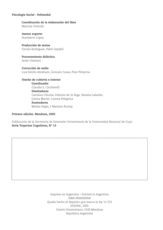 Psicología Social - Polimodal
Coordinación de la elaboración del libro
Marcela Orlando
Asesor experto
Humberto López
Producción de textos
Cecilia Rodríguez, Pablo Seydell
Procesamiento didáctico
Javier Osimani
Corrección de estilo
Luis Emilio Abraham, Gonzalo Casas, Pilar Piñeyrúa
Diseño de cubierta e interior
Coordinador
Claudio E. Cicchinelli
Diseñadores
Carolina Chiconi, Fabricio de la Vega, Natalia Lobarbo,
Julieta Martín, Lorena Pelegrina
Ilustradores
Matías Arges, J. Mariano Ruszaj
Primera edición. Mendoza, 2005
Publicación de la Secretaría de Extensión Universitaria de la Universidad Nacional de Cuyo
Serie Trayectos Cognitivos, N° 13
Impreso en Argentina – Printed in Argentina
ISBN 0000000000
Queda hecho el depósito que marca la ley 11.723
EDIUNC, 2005
Centro Universitario, 5500 Mendoza
República Argentina
Rodríguez, Cecilia
Psicología social : polimodal : proyectopedagógico con modalidad a distancia para terminalidad de estudios de
EGB3 y Educación Polimodal EDITEP / Cecilia Rodríguez, Pablo Seydell, Javiel Osimani.- 1ª ed.- Mendoza: EDIUNC,
2005.
128 p. : 29,7 cm.- (Trayectos cognitivos; 13)
ISBN: 950-39-0181-2
1- Psicología social 2- Comportamiento humano 3- Relaciones interpersonales 4- Socialización
I- Seydell, Pablo II- Osimani, Javier
950-39-0181-2
 